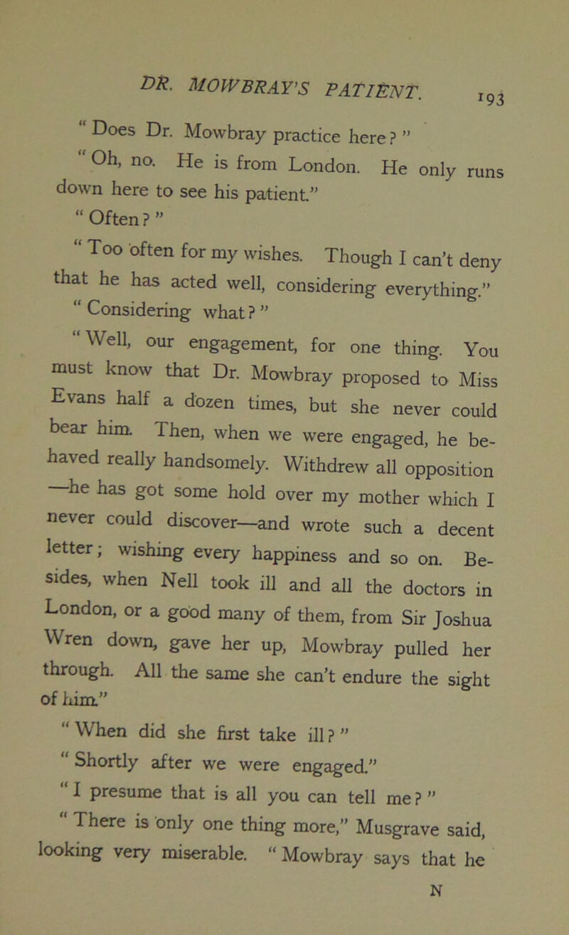 “ Does Dr. Mowbray practice here ? ” “ Oh, no. He is from London. He only runs down here to see his patient.” “ Often?” “ Too often for my wishes. Though I can’t deny that he has acted well, considering everything.” “ Considering what ? ” “Well, our engagement, for one thing. You must know that Dr. Mowbray proposed to Miss Evans half a dozen times, but she never could bear him. Then, when we were engaged, he be- haved really handsomely. Withdrew all opposition he has got some hold over my mother which I never could discover—and wrote such a decent letter; wishing every happiness and so on. Be- sides, when Nell took ill and all the doctors in London, or a good many of them, from Sir Joshua Wren down, gave her up, Mowbray pulled her through. All the same she can’t endure the sight of him” “ When did she first take ill ? ” “ Shortly after we were engaged.” I presume that is all you can tell me ? ” “ There is only one thing more,” Musgrave said, looking very miserable. “ Mowbray says that he N