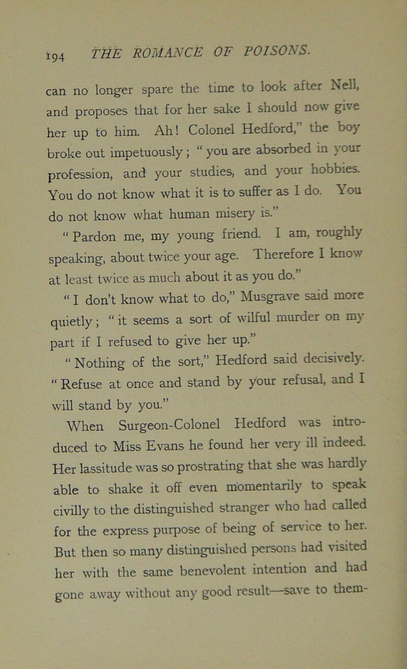 can no longer spare the time to look after Nell, and proposes that for her sake I should now give her up to him. Ah! Colonel Hedford, tne do) broke out impetuously ; “ you are absorbed in your profession, and your studies, and your hobbies. You do not know what it is to suffer as I do. You do not know what human misery is.” “ Pardon me, my young friend. I am, roughly speaking, about twice your age. Therefore I know at least twice as much about it as you do.” “ I don’t know what to do,” Musgrave said more quietly; “ it seems a sort of wilful murder on my part if I refused to give her up.’ “ Nothing of the sort,” Hedford said decisively. “ Refuse at once and stand by your refusal, and I will stand by you.” When Surgeon-Colonel Hedford was intro- duced to Miss Evans he found her very ill indeed. Her lassitude was so prostrating that she was hardly able to shake it off even momentarily to speak civilly to the distinguished stranger who had called for the express purpose of being of sendee to her. But then so many distinguished persons had visited her with the same benevolent intention and had gone away without any good result save to them-