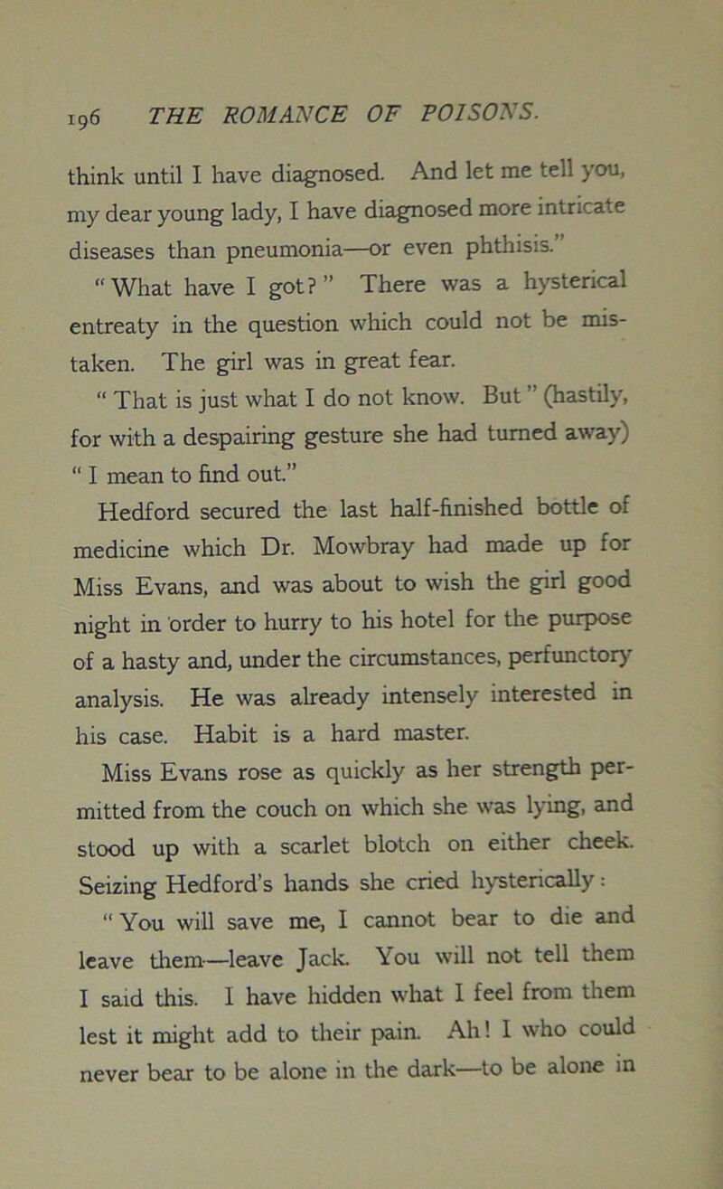 think until I have diagnosed. And let me tell you, my dear young lady, I have diagnosed more intricate diseases than pneumonia—or even phthisis. “What have I got?” There was a hysterical entreaty in the question which could not be mis- taken. The girl was in great fear. “ That is just what I do not know. But (hastily, for with a despairing gesture she had turned away) “ I mean to find out.” Hedford secured the last half-finished bottle of medicine which Dr. Mowbray had made up for Miss Evans, and was about to wish the girl good night in order to hurry to his hotel for the purpose of a hasty and, under the circumstances, perfunctory analysis. He was already intensely interested in his case. Habit is a hard master. Miss Evans rose as quickly as her strength per- mitted from the couch on which she was lying, and stood up with a scarlet blotch on either cheek. Seizing Hedford’s hands she cried hysterically: “ You will save me, I cannot bear to die and leave them—leave Jack. You will not tell them I said this. 1 have hidden what 1 feel from them lest it might add to their pain. Ah! I who could never bear to be alone in the dark—to be alone in