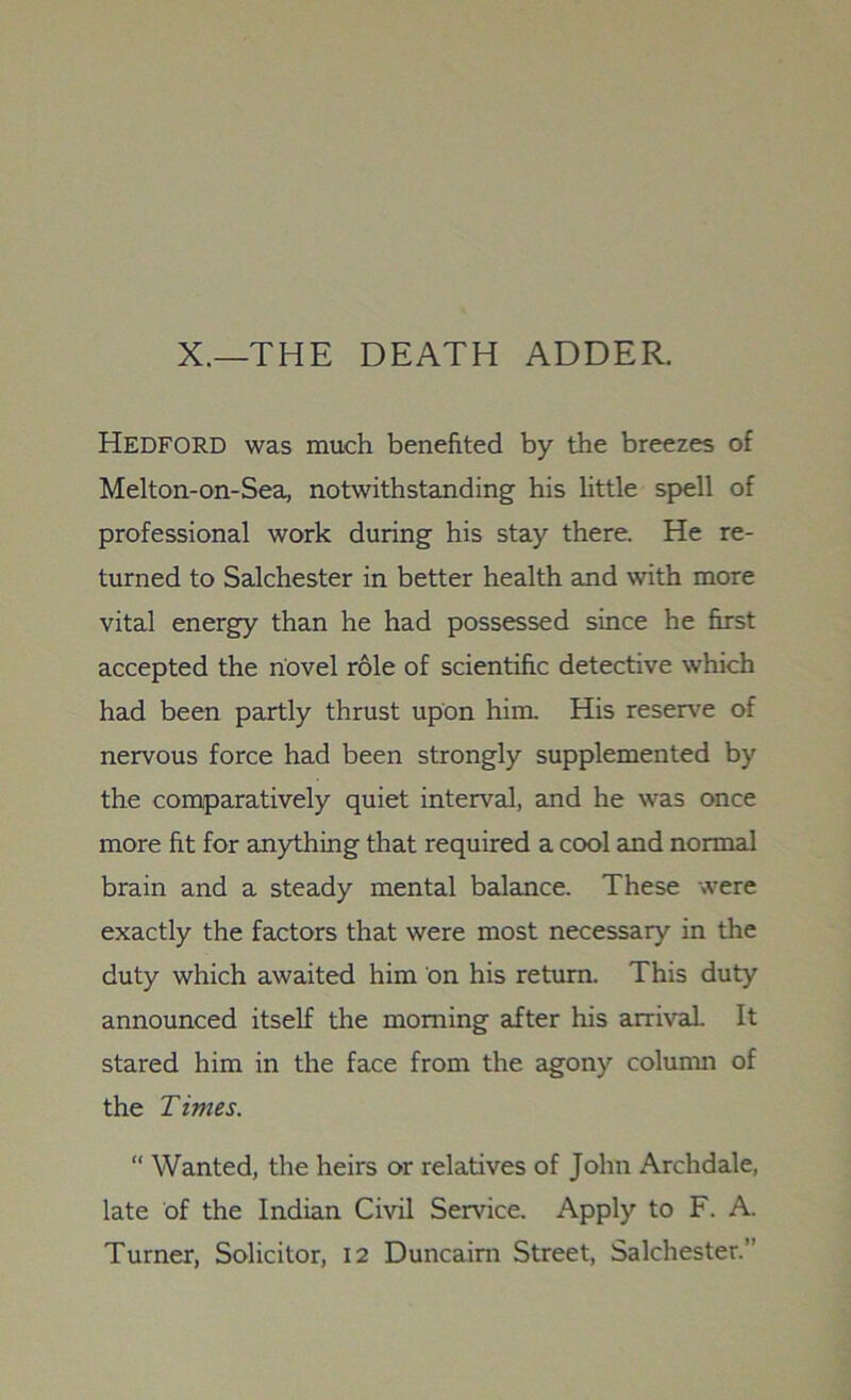 X.—THE DEATH ADDER. Hedford was much benefited by the breezes of Melton-on-Sea, notwithstanding his little spell of professional work during his stay there. He re- turned to Salchester in better health and with more vital energy than he had possessed since he first accepted the novel role of scientific detective which had been partly thrust upon him. His reserve of nervous force had been strongly supplemented by the comparatively quiet interval, and he was once more fit for anything that required a cool and normal brain and a steady mental balance. These were exactly the factors that were most necessary in the duty which awaited him on his return. This duty announced itself the morning after his arrival. It stared him in the face from the agony column of the Times. “ Wanted, the heirs or relatives of John Archdale, late of the Indian Civil Service. Apply to F. A. Turner, Solicitor, 12 Duncaim Street, Salchester.”