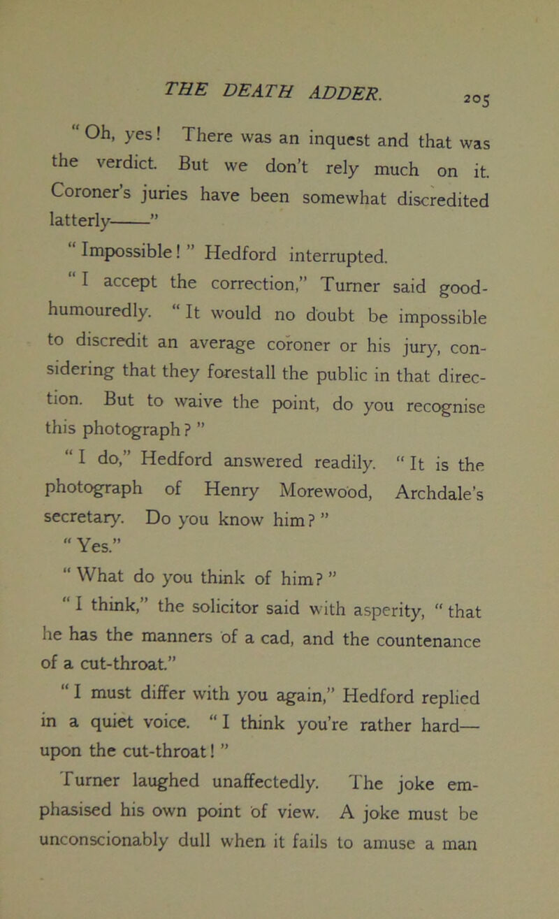 205  Oh, yes! There was an inquest and that was the verdict. But we don’t rely much on it. Coroners juries have been somewhat discredited latterly ” “ Impossible ! ” Hedford interrupted. “ 1 accept the correction,” Turner said good- humouredly. “It would no doubt be impossible to discredit an average coroner or his jury, con- sidering that they forestall the public in that direc- tion. But to waive the point, do you recognise this photograph ? ” “ I do,” Hedford answered readily. “ It is the photograph of Henry Morewood, Archdale’s secretary. Do you know him ? ” “ Yes.” “ What do you think of him? ” “ I think,” the solicitor said with asperity, “ that he has the manners of a cad, and the countenance of a cut-throat.” “ I must differ with you again,” Hedford replied in a quiet voice. “I think you’re rather hard— upon the cut-throat! ” Turner laughed unaffectedly. The joke em- phasised his own point of view. A joke must be unconscionably dull when it fails to amuse a man