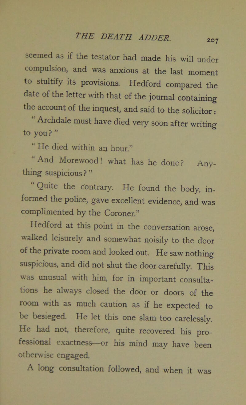 207 seemed as if the testator had made his will under compulsion, and was anxious at the last moment to stultify its provisions. Hedford compared the date of the letter with that of the journal containing the account of the inquest, and said to the solicitor: Archdale must have died very soon after writing to you ? ” “ He died within an hour.” “ And Morewood! what has he done ? Any- thing suspicious? ” “ Qulte the contrary. He found the body, in- formed the police, gave excellent evidence, and was complimented by the Coroner.” Hedford at this point in the conversation arose, walked leisurely and somewhat noisily to the door of the private room and looked out. He saw nothing suspicious, and did not shut the door carefully. This was unusual with him, for in important consulta- tions he always closed the door or doors of the room with as much caution as if he expected to be besieged. He let this one slam too carelessly. He had not, therefore, quite recovered his pro- fessional exactness—or his mind may have been otherwise engaged. A long consultation followed, and when it was