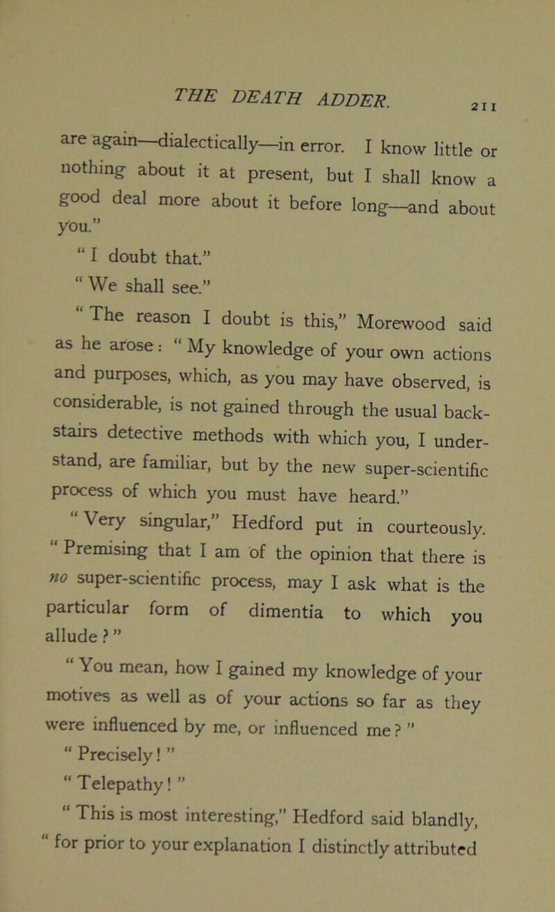 21 I are again—dialectically—in error. I know little or nothing about it at present, but I shall know a good deal more about it before long—and about you.” “ I doubt that.” “ We shall see.” “ The reason I doubt is this,” Morewood said as he arose.- “ My knowledge of your own actions and purposes, which, as you may have observed, is considerable, is not gained through the usual back- stairs detective methods with which you, I under- stand, are familiar, but by the new super-scientific process of which you must have heard.” “Very singular,” Hedford put in courteously. Premising that I am of the opinion that there is no super-scientific process, may I ask what is the particular form of dimentia to which you allude ? ” You mean, how I gained my knowledge of your motives as well as of your actions so far as they were influenced by me, or influenced me ? ” “ Precisely! ” “ Telepathy! ” “ This is most interesting,” Hedford said blandly, “ for prior to your explanation I distinctly attributed