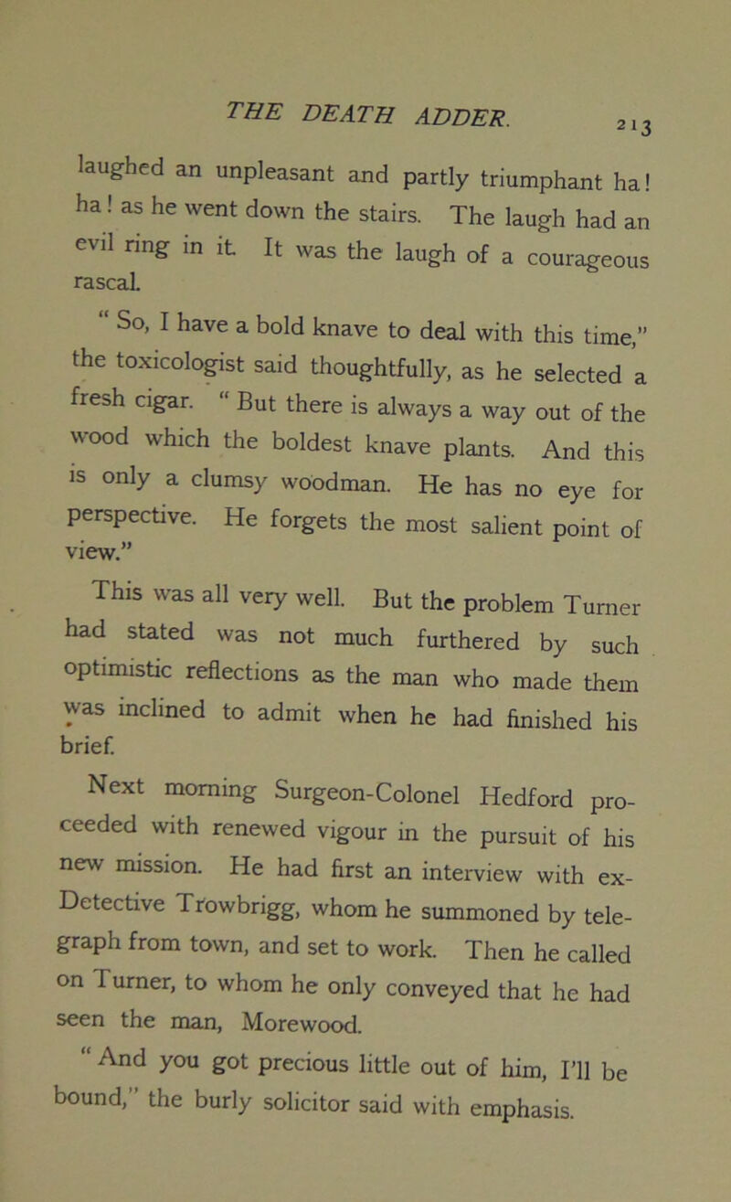 laughed an unpleasant and partly triumphant ha! ha ! as he went down the stairs. The laugh had an evil ring in it It was the laugh of a courageous rascal. “ So, I have a bold knave to deal with this time,” the toxicologist said thoughtfully, as he selected a fresh cigar. “ But there is always a way out of the wood which the boldest knave plants. And this is only a clumsy woodman. He has no eye for perspective. He forgets the most salient point of view.” This was all very well. But the problem Turner had stated was not much furthered by such optimistic reflections as the man who made them was inclined to admit when he had finished his brief. Next morning Surgeon-Colonel Hedford pro- ceeded with renewed vigour in the pursuit of his new mission. He had first an interview with ex- Detective Trowbrigg, whom he summoned by tele- graph from town, and set to work. Then he called on I urner, to whom he only conveyed that he had seen the man, Morewood. “ And you got precious little out of him, I’ll be bound,” the burly solicitor said with emphasis.