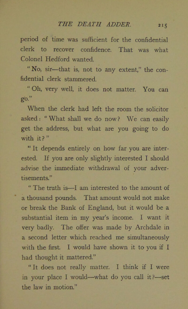 period of time was sufficient for the confidential clerk to recover confidence. That was what Colonel Hedford wanted. “ No, sir—that is, not to any extent,” the con- fidential clerk stammered. “ Oh, very well, it does not matter. You can g°” When the clerk had left the room the solicitor asked: “What shall we do now? We can easily get the address, but what are you going to do with it? ” It depends entirely on how far you are inter- ested. If you are only slightly interested I should advise the immediate withdrawal of your adver- tisements.” “ The truth is—I am interested to the amount of a thousand pounds. That amount would not make or break the Bank of England, but it would be a substantial item in my yeax’s income. I want it very badly. The offer was made by Archdale in a second letter which reached me simultaneously with the first I would have shown it to you if I had thought it mattered.” “It does not really matter. I think if I were in your place I would—what do you call it?—set the law in motion.”