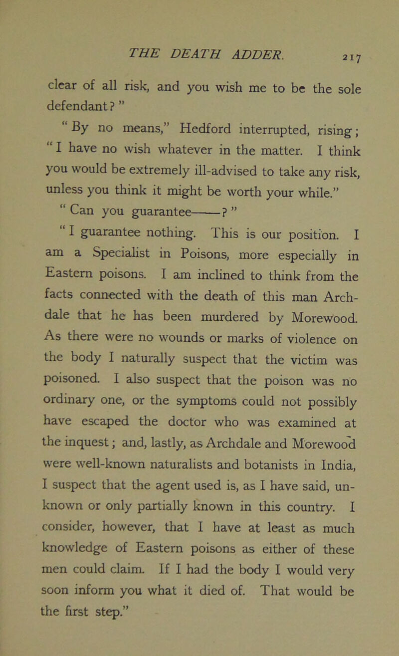 217 clear of all risk, and you wish me to be the sole defendant? ” “ By no means,” Hedford interrupted, rising; “ I have no wish whatever in the matter. I think you would be extremely ill-advised to take any risk, unless you think it might be worth your while.” “ Can you guarantee ? ” I guarantee nothing. This is our position. I am a Specialist in Poisons, more especially in Eastern poisons. I am inclined to think from the facts connected with the death of this man Arch- dale that he has been murdered by Morewood. As there were no wounds or marks of violence on the body I naturally suspect that the victim was poisoned. I also suspect that the poison was no ordinary one, or the symptoms could not possibly have escaped the doctor who was examined at the inquest; and, lastly, as Archdale and Morewood were well-known naturalists and botanists in India, I suspect that the agent used is, as I have said, un- known or only partially known in this country. I consider, however, that I have at least as much knowledge of Eastern poisons as either of these men could claim. If I had the body I would very soon inform you what it died of. That would be the first step.”