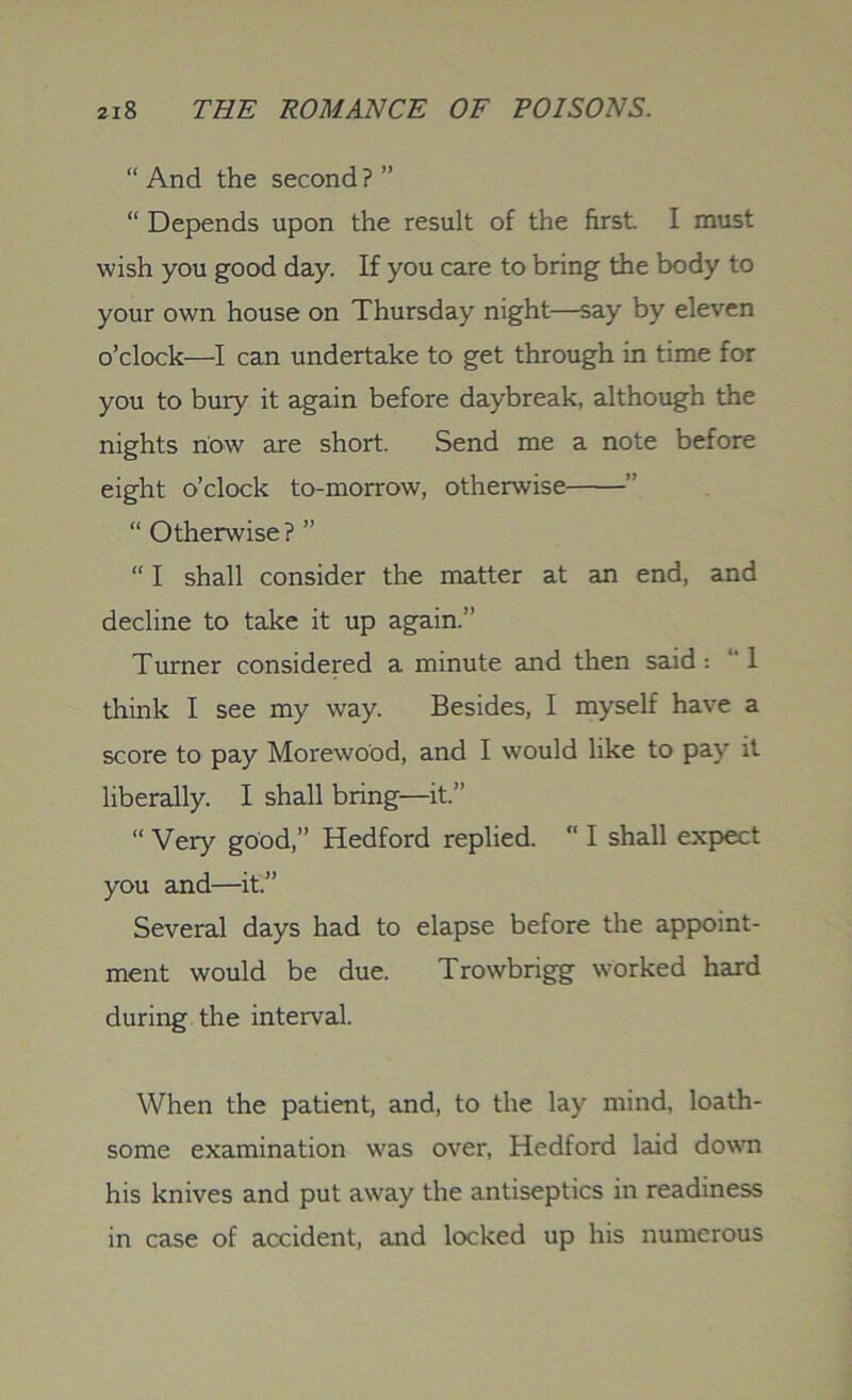 “And the second?” “ Depends upon the result of the first I must wish you good day. If you care to bring the body to your own house on Thursday night—say by eleven o’clock—I can undertake to get through in time for you to bury it again before daybreak, although the nights now are short. Send me a note before eight o’clock to-morrow, otherwise ” “ Otherwise? ” “ I shall consider the matter at an end, and decline to take it up again.” Turner considered a minute and then said : “ 1 think I see my way. Besides, I myself have a score to pay Morewood, and I would like to pay it liberally. I shall bring—it.” “ Very good,” Hedford replied. “ I shall expect you and—it.” Several days had to elapse before the appoint- ment would be due. Trowbrigg worked hard during the interval. When the patient, and, to the lay mind, loath- some examination was over, Hedford laid down his knives and put away the antiseptics in readiness in case of accident, and locked up his numerous