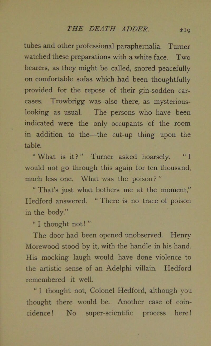 tubes and other professional paraphernalia. Turner watched these preparations with a white face. Two bearers, as they might be called, snored peacefully on comfortable sofas which had been thoughtfully provided for the repose of their gin-sodden car- cases. Trowbrigg was also there, as mysterious- looking as usual. The persons who have been indicated were the only occupants of the room in addition to the—the cut-up thing upon the table. “What is it?” Turner asked hoarsely. “I would not go through this again for ten thousand, much less one. What was the poison ? ” “ That’s just what bothers me at the moment,” Hedford answered. “ There is no trace of poison in the body.” “ I thought not! ” The door had been opened unobserved. Henry Morewood stood by it, with the handle in his hand. His mocking laugh would have done violence to the artistic sense of an Adelphi villain. Hedford remembered it well. “ I thought not, Colonel Hedford, although you thought there would be. Another case of coin- cidence! No super-scientific process here!