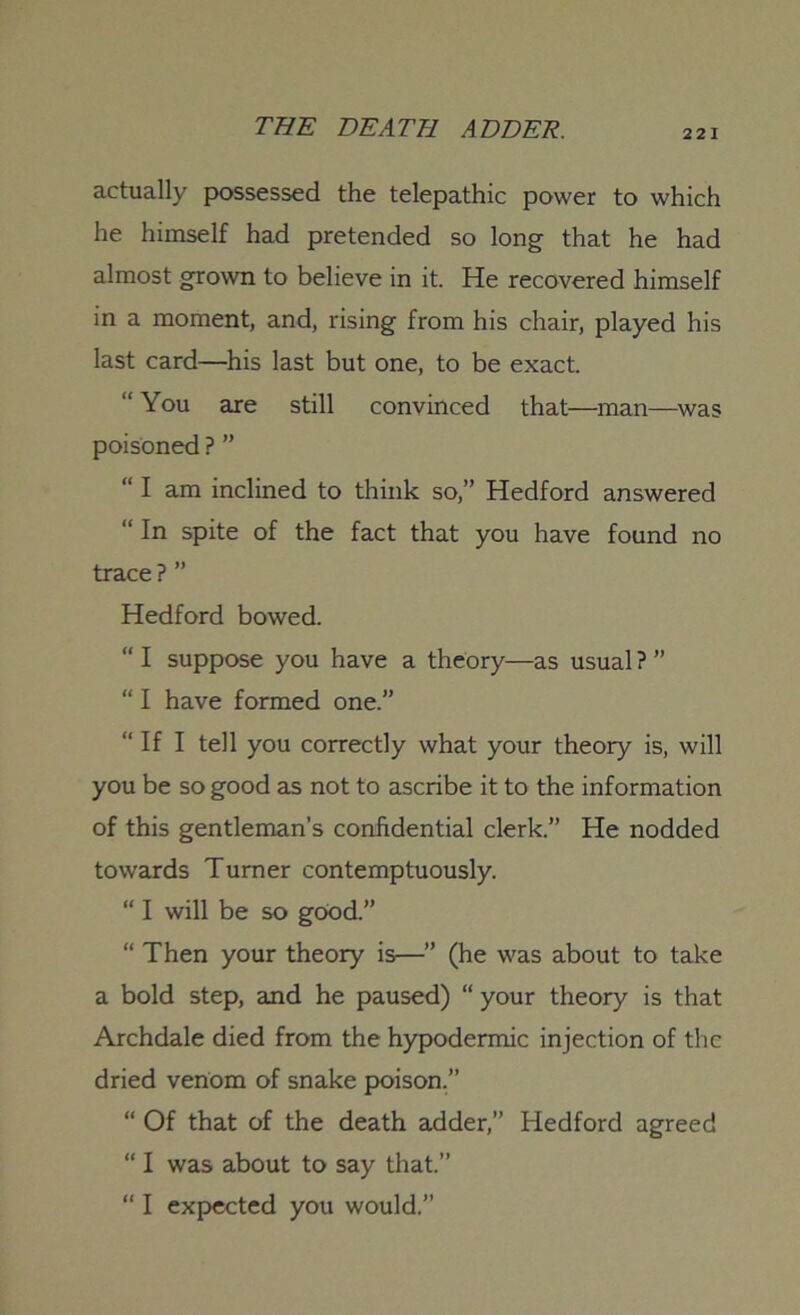 221 actually possessed the telepathic power to which he himself had pretended so long that he had almost grown to believe in it. He recovered himself in a moment, and, rising from his chair, played his last card—his last but one, to be exact. “ You are still convinced that—man—was poisoned ? ” “ I am inclined to think so,” Hedford answered “ In spite of the fact that you have found no trace ? ” Hedford bowed. “ I suppose you have a theory—as usual ? ” “ I have formed one.” “ If I tell you correctly what your theory is, will you be so good as not to ascribe it to the information of this gentleman's confidential clerk.” He nodded towards Turner contemptuously. “ I will be so good.” “ Then your theory is—” (he was about to take a bold step, and he paused) “ your theory is that Archdale died from the hypodermic injection of the dried venom of snake poison.” “ Of that of the death adder,” Hedford agreed “ I was about to say that.” “ I expected you would.”