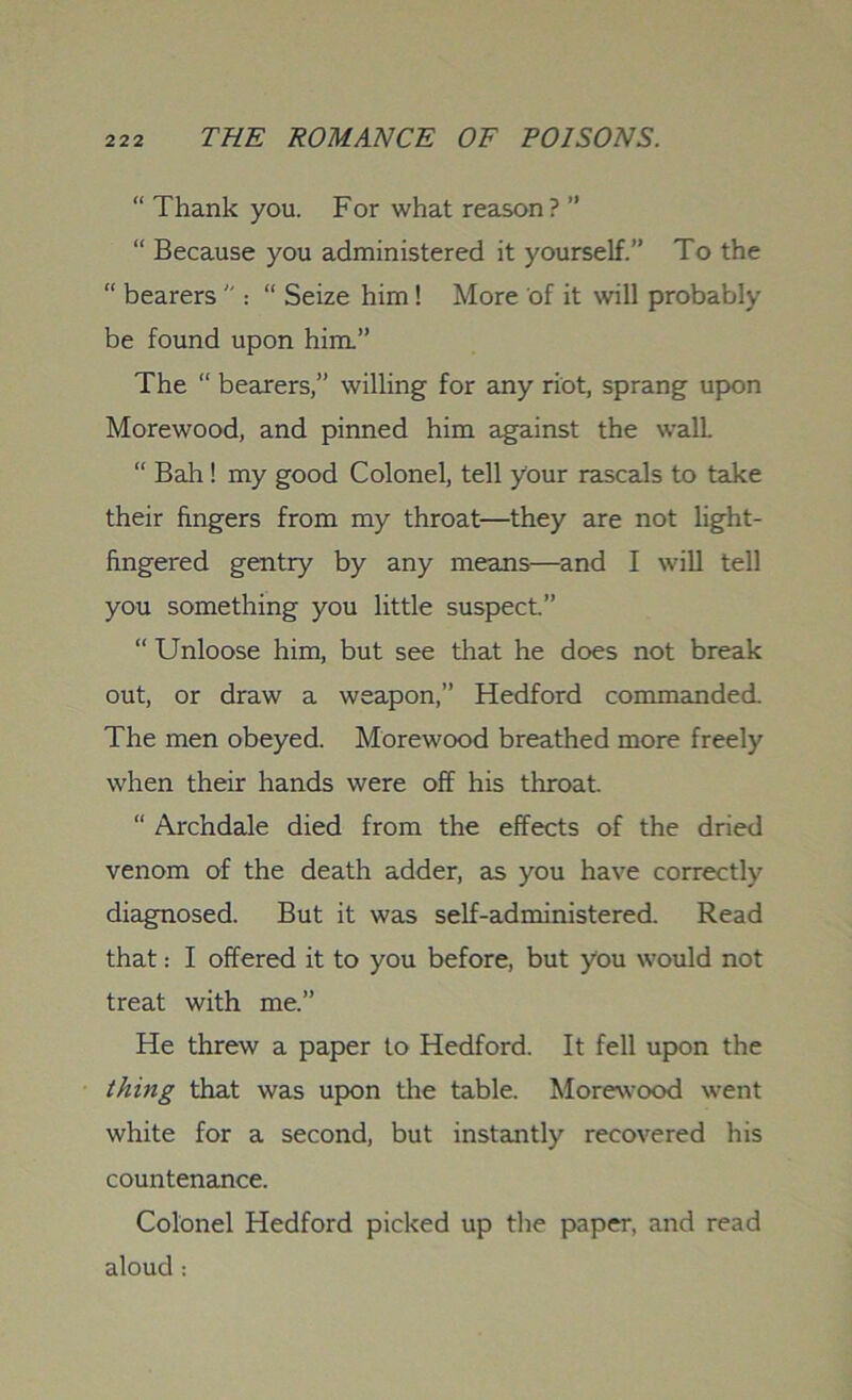 “ Thank you. For what reason? ” “ Because you administered it yourself.” To the “ bearers ” : “ Seize him ! More of it will probably be found upon him.” The “ bearers,” willing for any riot, sprang upon Morewood, and pinned him against the wall. “ Bah! my good Colonel, tell your rascals to take their fingers from my throat—they are not light- fingered gentry by any means—and I will tell you something you little suspect.” “ Unloose him, but see that he does not break out, or draw a weapon,” Hedford commanded. The men obeyed. Morewood breathed more freely when their hands were off his throat. “ Archdale died from the effects of the dried venom of the death adder, as you have correctly diagnosed. But it was self-administered. Read that: I offered it to you before, but you would not treat with me.” He threw a paper to Hedford. It fell upon the thing that was upon the table. Morewood went white for a second, but instantly recovered his countenance. Colonel Hedford picked up the paper, and read aloud: