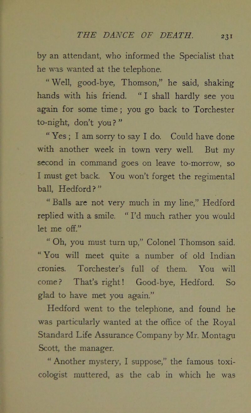 by an attendant, who informed the Specialist that he was wanted at the telephone. “ Well, good-bye, Thomson,” he said, shaking hands with his friend. “ I shall hardly see you again for some time; you go back to Torchester to-night, don’t you ? ” “ Yes ; I am sorry to say I do. Could have done with another week in town very well. But my second in command goes on leave to-morrow, so I must get back. You won’t forget the regimental ball, Hedford ? ” “ Balls are not very much in my line,” Hedford replied with a smile. “ I’d much rather you would let me off.” “ Oh, you must turn up,” Colonel Thomson said. “ You will meet quite a number of old Indian cronies. Torchester’s full of them. You will come? That’s right! Good-bye, Hedford. So glad to have met you again.” Hedford went to the telephone, and found he was particularly wanted at the office of the Royal Standard Life Assurance Company by Mr. Montagu Scott, the manager. “ Another mystery, I suppose,” the famous toxi- cologist muttered, as the cab in which he was