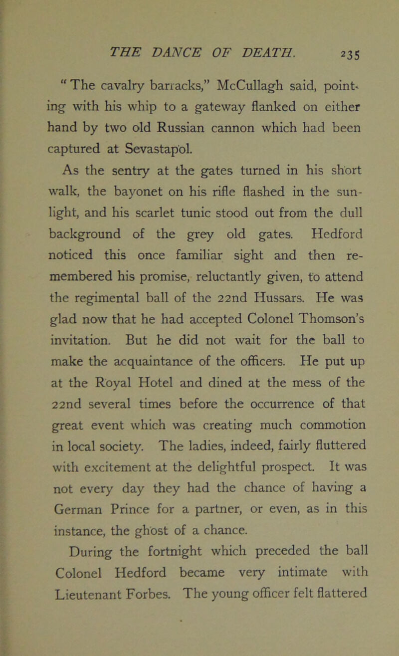 “ The cavalry barracks,” McCullagh said, points ing with his whip to a gateway flanked on either hand by two old Russian cannon which had been captured at Sevastapol. As the sentry at the gates turned in his short walk, the bayonet on his rifle flashed in the sun- light, and his scarlet tunic stood out from the dull background of the grey old gates. Hedford noticed this once familiar sight and then re- membered his promise, reluctantly given, to attend the regimental ball of the 22 nd Hussars. He was glad now that he had accepted Colonel Thomson’s invitation. But he did not wait for the ball to make the acquaintance of the officers. He put up at the Royal Hotel and dined at the mess of the 22 nd several times before the occurrence of that great event which was creating much commotion in local society. The ladies, indeed, fairly fluttered with excitement at the delightful prospect. It was not every day they had the chance of having a German Prince for a partner, or even, as in this instance, the ghost of a chance. During the fortnight which preceded the ball Colonel Hedford became very intimate with Lieutenant Forbes. The young officer felt flattered