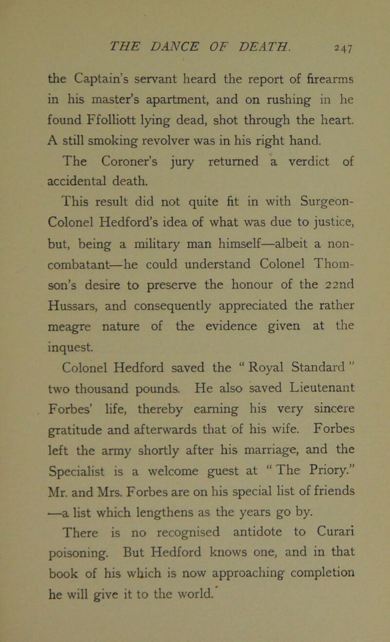 the Captain’s servant heard the report of firearms in his master’s apartment, and on rushing in he found Ffolliott lying dead, shot through the heart. A still smoking revolver was in his right hand. The Coroner’s jury returned a verdict of accidental death. This result did not quite fit in with Surgeon- Colonel Hedford’s idea of what was due to justice, but, being a military man himself—albeit a non- combatant—he could understand Colonel Thom- son’s desire to preserve the honour of the 22 nd Hussars, and consequently appreciated the rather meagre nature of the evidence given at the inquest. Colonel Hedford saved the “ Royal Standard ’’ two thousand pounds. He also saved Lieutenant Forbes’ life, thereby earning his very sincere gratitude and afterwards that of his wife. Forbes left the army shortly after his marriage, and the Specialist is a welcome guest at “ The Priory.” Mr. and Mrs. Forbes are on his special list of friends —a list which lengthens as the years go by. There is no recognised antidote to Curari poisoning. But Hedford knows one, and in that book of his which is now approaching completion he will give it to the world.