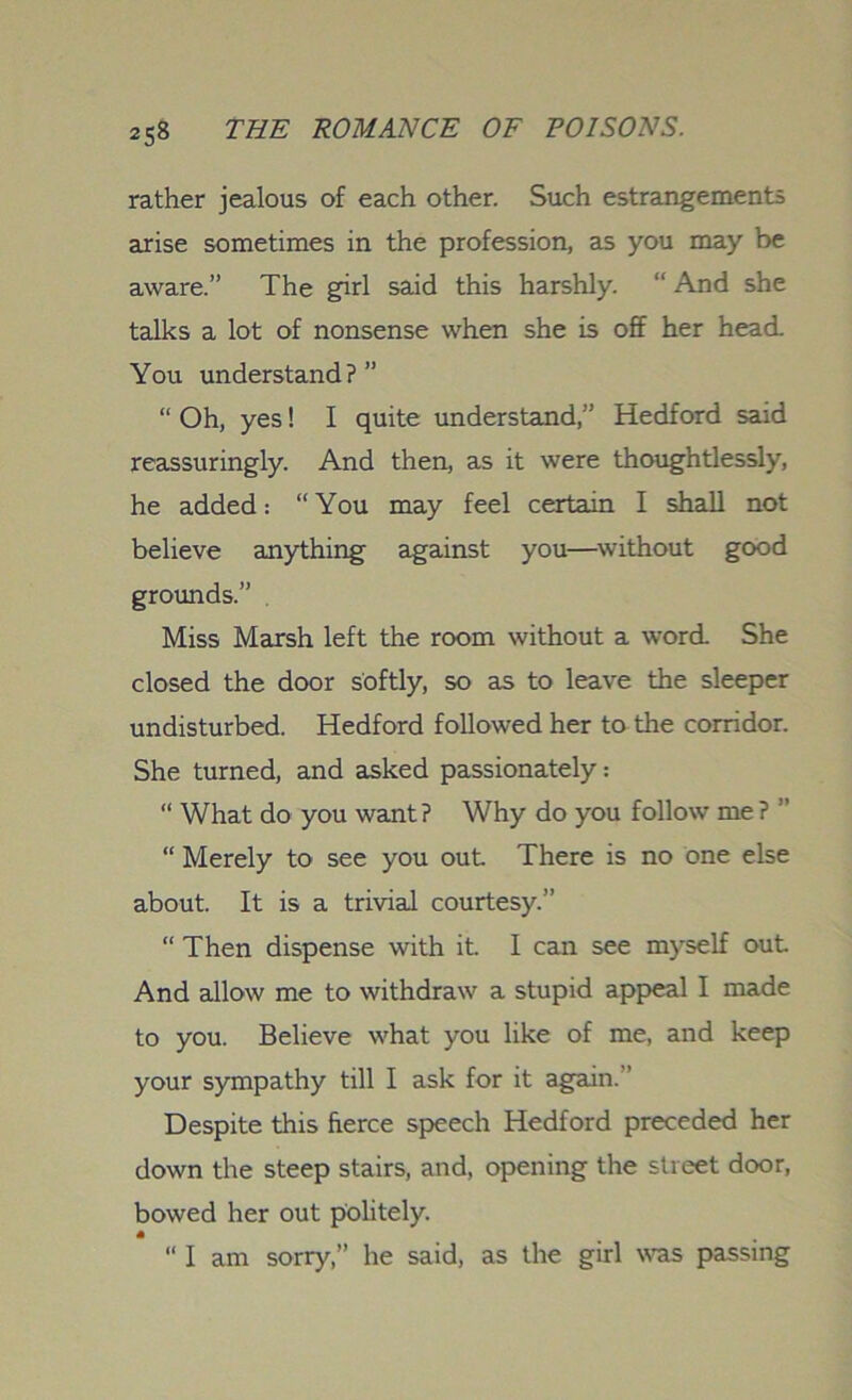 rather jealous of each other. Such estrangements arise sometimes in the profession, as you may be aware.” The girl said this harshly. “ And she talks a lot of nonsense when she is off her head. You understand?” “ Oh, yes! I quite understand,” Hedford said reassuringly. And then, as it were thoughtlessly, he added: “You may feel certain I shall not believe anything against you—without good grounds.” . Miss Marsh left the room without a word. She closed the door softly, so as to leave the sleeper undisturbed. Hedford followed her to the corridor. She turned, and asked passionately: “ What do you want? Why do you follow me ? ” “ Merely to see you out There is no one else about. It is a trivial courtesy.” “ Then dispense with it. I can see myself out And allow me to withdraw a stupid appeal I made to you. Believe what you like of me, and keep your sympathy till I ask for it again.” Despite this fierce speech Hedford preceded her down the steep stairs, and, opening the street door, bowed her out politely. 6 “ I am sorry,” he said, as the girl was passing