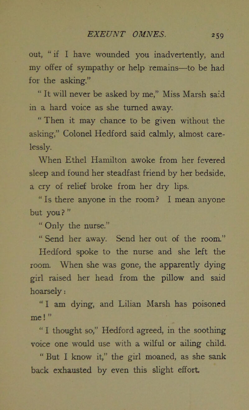 out, “ if I have wounded you inadvertently, and my offer of sympathy or help remains—to be had for the asking.” “ It will never be asked by me,” Miss Marsh said in a hard voice as she turned away. “ Then it may chance to be given without the asking,” Colonel Hedford said calmly, almost care- lessly. When Ethel Hamilton awoke from her fevered sleep and found her steadfast friend by her bedside, a cry of relief broke from her dry lips. “ Is there anyone in the room? I mean anyone but you ? ” “ Only the nurse.” “ Send her away. Send her out of the room.” Hedford spoke to the nurse and she left the room. When she was gone, the apparently dying girl raised her head from the pillow and said hoarsely: “ I am dying, and Lilian Marsh has poisoned me!” “ I thought so,” Hedford agreed, in the soothing voice one would use with a wilful or ailing child. “ But I know it,” the girl moaned, as she sank back exhausted by even this slight effort