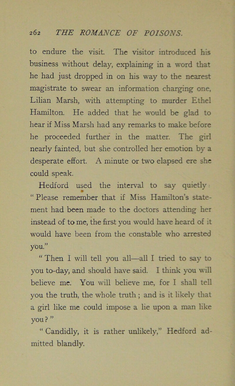 to endure the visit The visitor introduced his business without delay, explaining in a word that he had just dropped in on his way to the nearest magistrate to swear an information charging one, Lilian Marsh, with attempting to murder Ethel Hamilton. He added that he would be glad to hear if Miss Marsh had any remarks to make before he proceeded further in the matter. The girl nearly fainted, but she controlled her emotion by a desperate effort. A minute or two elapsed ere she could speak. Hedford used the interval to say quietly “ Please remember that if Miss Hamilton’s state- ment had been made to the doctors attending her instead of to me, the first you would have heard of it would have been from the constable who arrested you.” “ Then I will tell you all—all I tried to say to you to-day, and should have said. I think you will believe me. You will believe me, for I shall tell you the truth, the whole truth ; and is it likely that a girl like me could impose a lie upon a man like you ? ” “ Candidly, it is rather unlikely,” Hedford ad- mitted blandly.