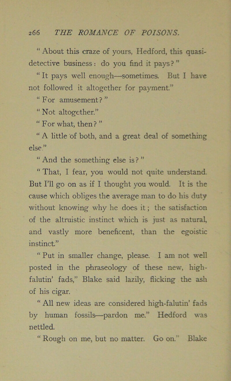 “ About this craze of yours, Hedford, this quasi- detective business : do you find it pays ? ” “ It pays well enough.—sometimes. But I have not followed it altogether for payment.” “ For amusement ? ” “ Not altogether.” “ For what, then? ” “ A little of both, and a great deal of something else” “ And the something else is ? ” “ That, I fear, you would not quite understand. But I’ll go on as if I thought you would. It is the cause which obliges the average man to do his duty without knowing why he does it; the satisfaction of the altruistic instinct which is just as natural, and vastly more beneficent, than the egoistic instinct” “ Put in smaller change, please. I am not well posted in the phraseology of these new, high- falutin’ fads,” Blake said lazily, flicking the ash of his cigar. “ All new ideas are considered high-falutin’ fads by human fossils—pardon me.” Hedford was nettled. “ Rough on me, but no matter. Go on.” Blake