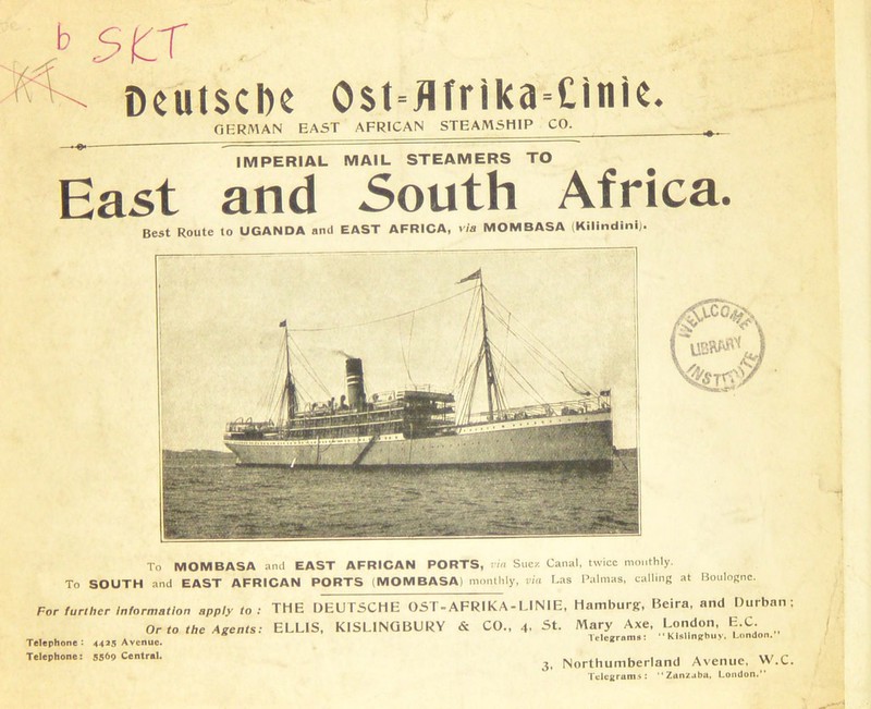 b scr . Deutsche 0$t=flfrika=Cinie. GERMAN EAST AFRICAN STEAMSHIP CO. IMPERIAL MAIL STEAMERS TO East and South Africa. Best Route to UGANDA and EAST AFRICA, via MOMBASA (Kilmdini). To MOMBASA and EAST AFRICAN PORTS, rin Suez Canal, twice monthly. To SOUTH and EAST AFRICAN PORTS (MOMBASA) monthly, via Las Palmas, calling at Boulogne. For further Information apply to : Or to the Agents: Telephone : 4425 Avenue. Telephone: 55*9 Central. THE DEUTSCHE OST-AFRIKA-UNIE, Hamburg, Beira, and Durban; ELLIS, KISL1NGBURY & CO., 4. St. Mary Axe, London, E.C. Telegrams: “ KlsHnjrbuy, London. 3, Northumberland Avenue. W.C. Telegrams: “Zan/aba, London.”