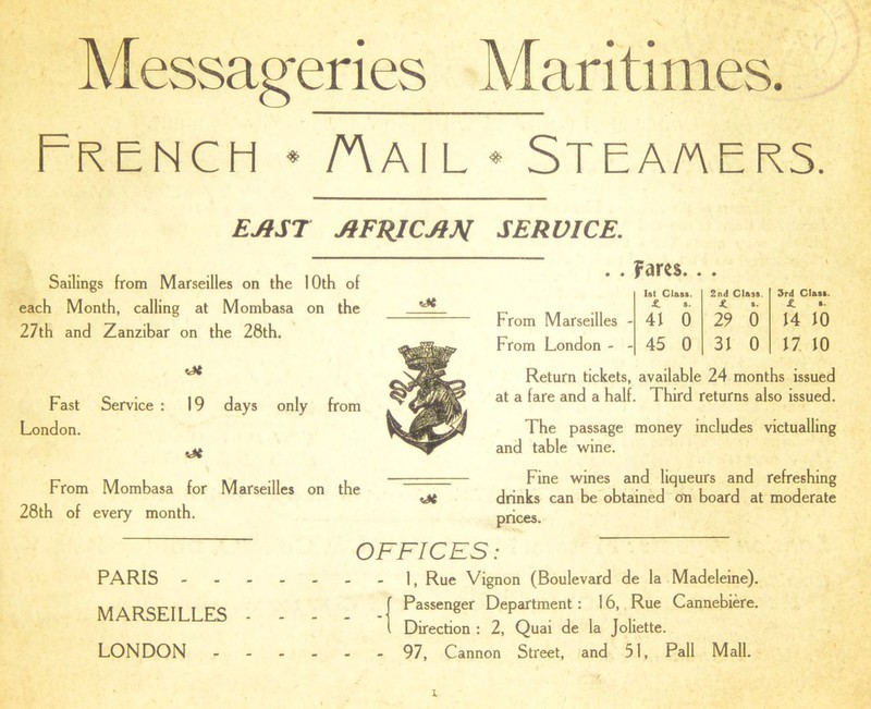 Messageries Maritimes. French * Aail * Stea/aers. Sailings from Marseilles on the 10th of each Month, calling at Mombasa on the 27th and Zanzibar on the 28th. EAST AFRICA M SERVICE. . . fares. cJt Fast London. Service : 19 days only from From Mombasa for Marseilles on the 28th of every month. oe From Marseilles - From London - - 1st Class. 2nd Class. £ s. * s. 41 0 29 0 45 0 31 0 3rd Clast. JL »• 14 10 17 10 Return tickets, available 24 months issued at a fare and a half. Third returns also issued. The passage money includes victualling and table wine. Fine wines and liqueurs and refreshing drinks can be obtained on board at moderate prices. OFFICES: PARIS - - - MARSEILLES - LONDON - - 1, Rue Vignon (Boulevard de la Madeleine). Passenger Department: 16, Rue Cannebiere. Direction : 2, Quai de la Joliette. - 97, Cannon Street, and 51, Pall Mall.