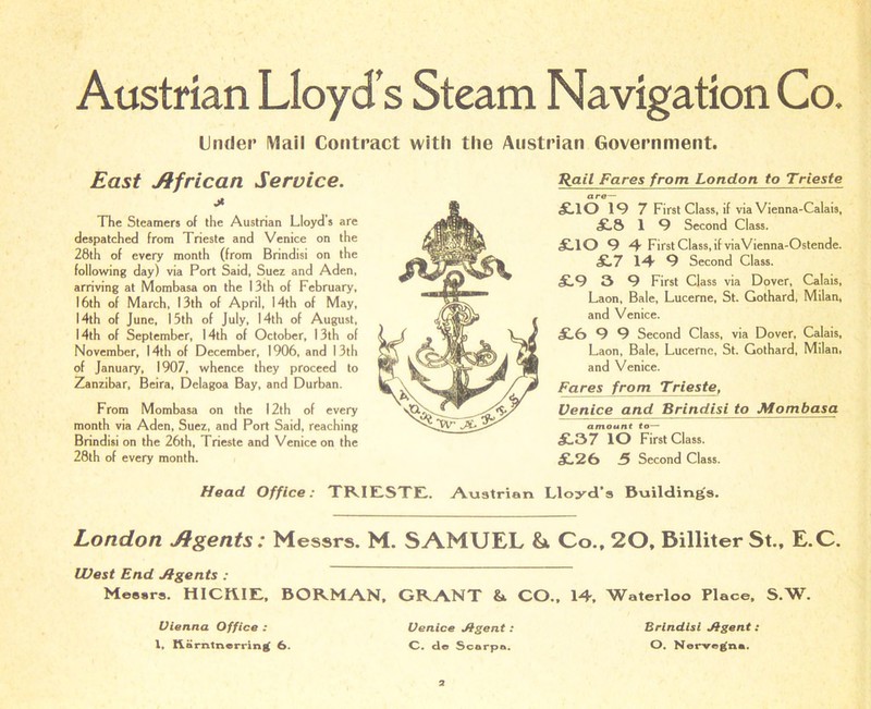 Austrian Lloyd s Steam Navigation Co. Under Mail Contract with the Austrian Government. Rail Fares from London to Trieste £.10 19 7 First Class, if via Vienna-Calais, £.8 1 9 Second Class. £.10 9 4 First Class, if viaVienna-Ostende. £.7 14 9 Second Class. £.9 3 9 First Class via Dover, Calais, Laon, Bale, Lucerne, St. Gothard, Milan, and Venice. £.0 9 9 Second Class, via Dover, Calais, Laon, Bale, Lucerne, St. Gothard, Milan, and Venice. Fares from Trieste, Venice and Brindisi to Mombasa amount to— £.37 lO First Class. £.26 3 Second Class. Head Office: TRIESTE. Austrian Lloyd’s Building's. London Agents: Messrs. M. SAMUEL Si Co., 20, Billiter St., E.C. West End Jfgents : Messrs. HICKIE, BORMAN. GRANT & CO.. 14. Waterloo Place, S.W. East African Service. * The Steamers of the Austrian Lloyd’s are despatched from Trieste and Venice on the 28th of every month (from Brindisi on the following day) via Port Said, Suez and Aden, arriving at Mombasa on the 13th of February, 16th of March, 13th of April, 14th of May, 14th of June, 15th of July, 14th of August, 14th of September, 14th of October, 13th of November, 14th of December, 1906, and 13th of January, 1907, whence they proceed to Zanzibar, Beira, Delagoa Bay, and Durban. From Mombasa on the 12th of every month via Aden, Suez, and Port Said, reaching Brindisi on the 26th, Trieste and Venice on the 28th of every month. Vienna Office : 1. ftarntnerring 6. Venice Jtgent : C. do Scarpa. Brindisi Jfgent: O. Nerveg'na.