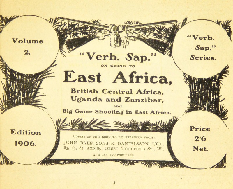 i Copies of the Book to be Obtained from : JOHN BALE, SONS & DANLELSSON, LTD. 83> 85> 87> and 89, Great Titchfield St., W. AND add BOOKSEDDERS. Edition 1906. East Africa, British Central Africa, Uganda and Zanzibar, and Big Game Shooting in East Africa. “Verb. Sap.1 iSeries.