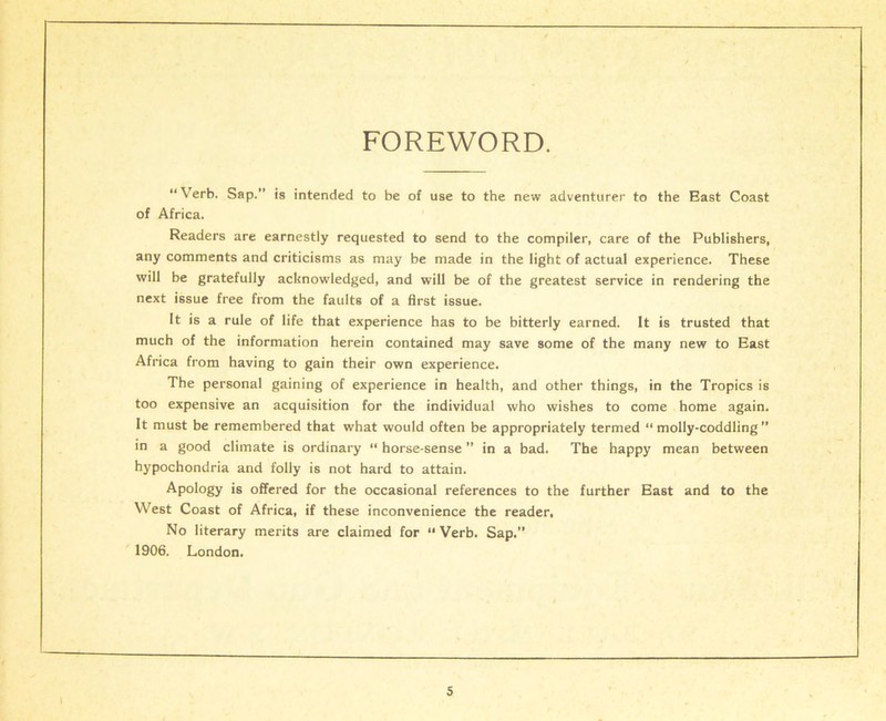 FOREWORD. “Verb. Sap.” is intended to be of use to the new adventurer to the East Coast of Africa. Readers are earnestly requested to send to the compiler, care of the Publishers, any comments and criticisms as may be made in the light of actual experience. These will be gratefully acknowledged, and will be of the greatest service in rendering the next issue free from the faults of a first issue. It is a rule of life that experience has to be bitterly earned. It is trusted that much of the information herein contained may save some of the many new to East Africa from having to gain their own experience. The personal gaining of experience in health, and other things, in the Tropics is too expensive an acquisition for the individual who wishes to come home again. It must be remembered that what would often be appropriately termed “ molly-coddling ” in a good climate is ordinary “ horse-sense ” in a bad. The happy mean between hypochondria and folly is not hard to attain. Apology is offered for the occasional references to the further East and to the West Coast of Africa, if these inconvenience the reader. No literary merits are claimed for “ Verb. Sap.” 1906. London. i