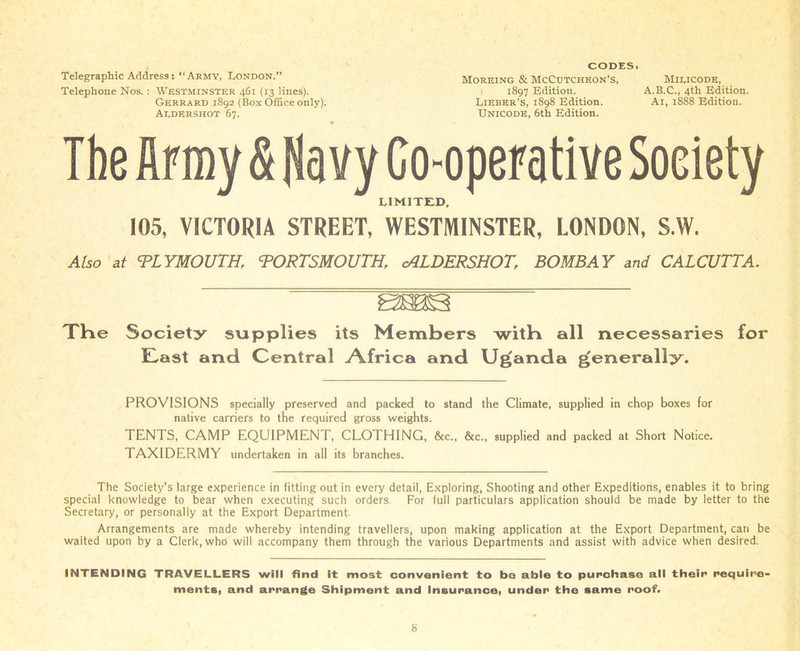 Telegraphic Address; “Army, London.” Telephone Nos.: Westminster 461 (13 lines). Gerrard 1892 (Box Office only). Aldershot 67. CODES. Moreing & McCutcheon’s, Miucodk, 1 1897 Edition. A.B.C., 4th Edition. Libber’s, 1898 Edition. Ai, 1888 Edition. Unicode, 6th Edition. The finny & Navy Co-operative Soeiety LIMITED. 105, VICTORIA STREET, WESTMINSTER, LONDON, S.W. 24/50 at PLYMOUTH, PORTSMOUTH, cALDERSHOT, BOMBAY and CALCUTTA. The Society supplies its Members witb all necessaries for E.ast and Central .Africa and Uganda generally. PROVISIONS specially preserved and packed to stand the Climate, supplied in chop boxes for native carriers to the required gross weights. TENTS, CAMP EQUIPMENT, CLOTHING, &c„ &c„ supplied and packed at Short Notice. TAXIDERMY undertaken in all its branches. The Society’s large experience in fitting out in every detail, Exploring, Shooting and other Expeditions, enables it to bring special knowledge to bear when executing such orders. For lull particulars application should be made by letter to the Secretary, or personally at the Export Department. Arrangements are made whereby intending travellers, upon making application at the Export Department, can be waited upon by a Clerk, who will accompany them through the various Departments and assist with advice when desired. INTENDING TRAVELLERS will find it most convenient to be able to purchase all their require- ments. and arrange Shipment and Insurance, under the same roof.