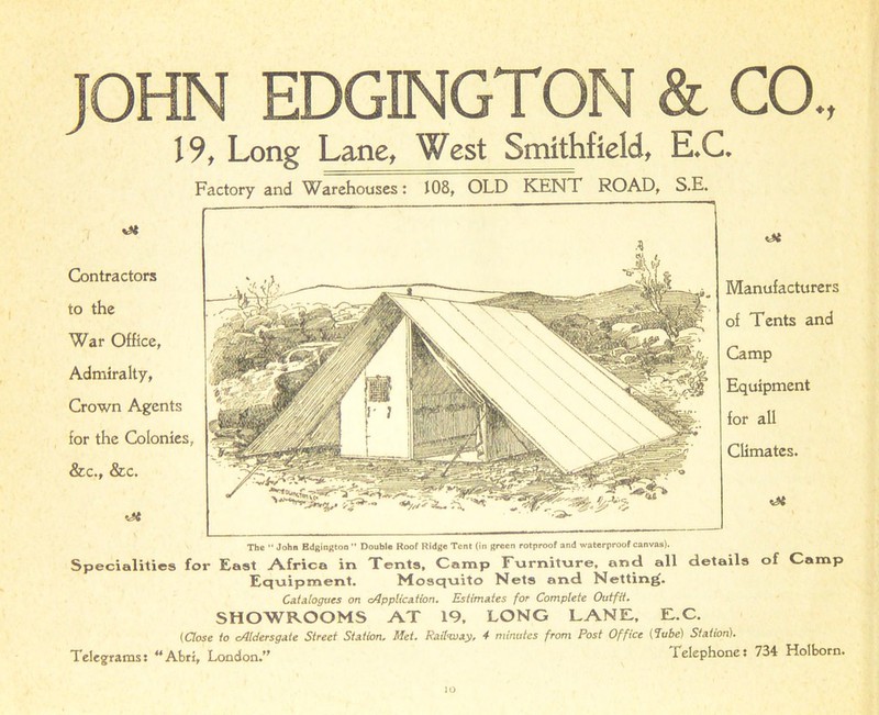 The “ John Bdgington ” Double Roof Ridge Tent (in green rotproof and waterproof canvas). Specialities for East Africa in Tents, Camp Furniture, and all details of Camp Equipment. Mosquito Nets and Netting. Catalogues on Application. Estimates for Complete Outfit. SHOWROOMS AT 19, LONG LANE, E.C. (Close to Aldersgate Street Station. Met. Railway, 4 minutes from Post Office (Tube) Station). Telegrams: “Abri, London.” Telephone: 734 Holborn. JOHN EDGINGTON & CO., 19, Long Lane, West Smithfield, E.C. Factory and Warehouses: 108, OLD KENT ROAD, S.E. Contractors to the War Office, Admiralty, Crown Agents for the Colonies, &c., &c. ot Manufacturers of Tents and Camp Equipment for all Climates. lO