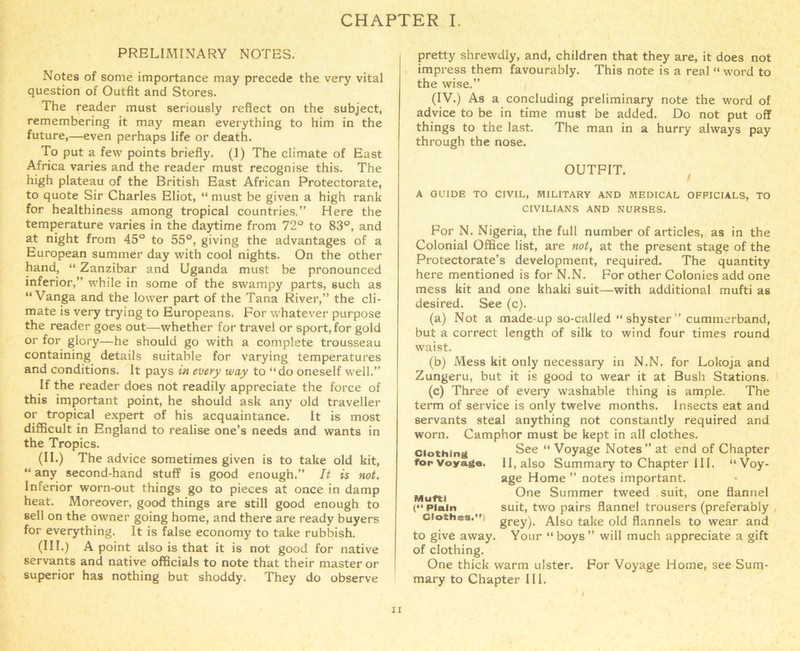 PRELIMINARY NOTES. Notes of some importance may precede the very vital question of Outfit and Stores. The reader must seriously reflect on the subject, remembering it may mean everything to him in the future,—even perhaps life or death. To put a few points briefly. (1) The climate of East Africa varies and the reader must recognise this. The high plateau of the British East African Protectorate, to quote Sir Charles Eliot, “ must be given a high rank for healthiness among tropical countries.” Here the temperature varies in the daytime from 72° to 83°, and at night from 45° to 55°, giving the advantages of a European summer day with cool nights. On the other hand, “ Zanzibar and Uganda must be pronounced inferior,” while in some of the swampy parts, such as “ Vanga and the lower part of the Tana River,” the cli- mate is very trying to Europeans. For whatever purpose the reader goes out—whether for travel or sport, for gold or for glory—he should go with a complete trousseau containing details suitable for varying temperatures and conditions. It pays in every way to “do oneself well.” If the reader does not readily appreciate the force of this important point, he should ask any old traveller or tropical expert of his acquaintance. It is most difficult in England to realise one’s needs and wants in the Tropics. (II.) The advice sometimes given is to take old kit, “ any second-hand stuff is good enough.” It is not. Inferior worn-out things go to pieces at once in damp heat. Moreover, good things are still good enough to sell on the owner going home, and there are ready buyers for everything. It is false economy to take rubbish. (III.) A point also is that it is not good for native servants and native officials to note that their master or superior has nothing but shoddy. They do observe pretty shrewdly, and, children that they are, it does not impress them favourably. This note is a real “ word to the wise.” (IV.) As a concluding preliminary note the word of advice to be in time must be added. Do not put off things to the last. The man in a hurry always pay through the nose. OUTFIT. A GUIDE TO CIVIL, MILITARY AND MEDICAL OFFICIALS, TO CIVILIANS AND NURSES. For N. Nigeria, the full number of articles, as in the Colonial Office list, are not, at the present stage of the Protectorate’s development, required. The quantity here mentioned is for N.N. For other Colonies add one mess kit and one khaki suit—with additional mufti as desired. See (c). (a) Not a made-up so-called “shyster” cumtnerband, but a correct length of silk to wind four times round waist. (b) Mess kit only necessary in N.N. for Lokoja and Zungeru, but it is good to wear it at Bush Stations. (c) Three of every washable thing is ample. The term of service is only twelve months. Insects eat and servants steal anything not constantly required and worn. Camphor must be kept in all clothes, clothing See “ Voyage Notes” at end of Chapter for Voyage. II, also Summary to Chapter 111. “Voy- age Home ” notes important. Muftl One Summer tweed suit, one flannel (“ Plain suit, two pairs flannel trousers (preferably clothes.”) grey). Also take old flannels to wear and to give away. Your “boys” will much appreciate a gift of clothing. One thick warm ulster. For Voyage Home, see Sum- mary to Chapter III.