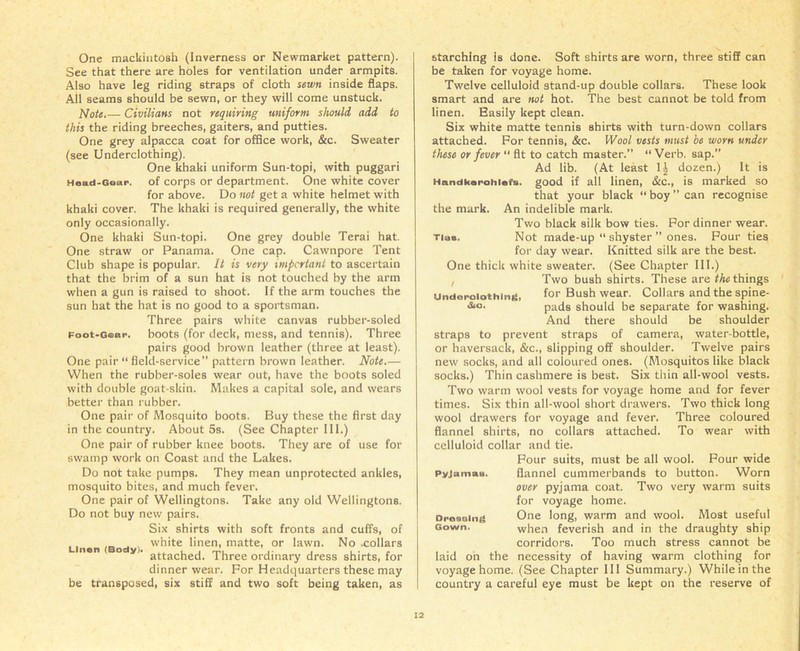 One mackintosh (Inverness or Newmarket pattern). See that there are holes for ventilation under armpits. Also have leg riding straps of cloth sewn inside flaps. All seams should be sewn, or they will come unstuck. Note.— Civilians not requiring uniform should add to this the riding breeches, gaiters, and putties. One grey alpacca coat for office work, &c. Sweater (see Underclothing). One khaki uniform Sun-topi, with puggari Head-Gear, of corps or department. One white cover for above. Do not get a white helmet with khaki cover. The khaki is required generally, the white only occasionally. One khaki Sun-topi. One grey double Terai hat. One straw or Panama. One cap. Cawnpore Tent Club shape is popular. It is very important to ascertain that the brim of a sun hat is not touched by the arm when a gun is raised to shoot. If the arm touches the sun hat the hat is no good to a sportsman. Three pairs white canvas rubber-soled Foot-Gear, boots (for deck, mess, and tennis). Three pairs good brown leather (three at least). One pair “ field-service” pattern brown leather. Note.— When the rubber-soles wear out, have the boots soled with double goat-skin. Makes a capital sole, and wears better than rubber. One pair of Mosquito boots. Buy these the first day in the country. About 5s. (See Chapter III.) One pair of rubber knee boots. They are of use for swamp work on Coast and the Lakes. Do not take pumps. They mean unprotected ankles, mosquito bites, and much fever. One pair of Wellingtons. Take any old Wellingtons. Do not buy new pairs. Six shirts with soft fronts and cuffs, of white linen, matte, or lawn. No .collars nen o y. attacjle[i_ Three ordinary dress shirts, for dinner wear. For Headquarters these may be transposed, six stiff and two soft being taken, as starching is done. Soft shirts are worn, three stiff can be taken for voyage home. Twelve celluloid stand-up double collars. These look smart and are not hot. The best cannot be told from linen. Easily kept clean. Six white matte tennis shirts with turn-down collars attached. For tennis, &c. Wool vests must be worn under these or fever “ fit to catch master.” “Verb, sap.” Ad lib. (At least 1| dozen.) It is Handkarohinfs. good if all linen, &c., is marked so that your black “ boy ” can recognise the mark. An indelible mark. Two black silk bow ties. For dinner wear. ria«. Not made-up “ shyster ” ones. Four ties for day wear. Knitted silk are the best. One thick white sweater. (See Chapter III.) Two bush shirts. These are the things Underoiothing, for Bush wear. Collars and the spine- pads should be separate for washing. And there should be shoulder straps to prevent straps of camera, water-bottle, or haversack, &c., slipping off shoulder. Twelve pairs new socks, and all coloured ones. (Mosquitos like black socks.) Thin cashmere is best. Six thin all-wool vests. Two warm wool vests for voyage home and for fever times. Six thin all-wool short drawers. Two thick long wool drawers for voyage and fever. Three coloured flannel shirts, no collars attached. To wear with celluloid collar and tie. Four suits, must be all wool. Four wide pyjamaa. flannel cummerbands to button. Worn over pyjama coat. Two very warm suits for voyage home. Oresoing One long, warm and wool. Most useful Gown. when feverish and in the draughty ship corridors. Too much stress cannot be laid on the necessity of having warm clothing for voyage home. (See Chapter III Summary.) While in the country a careful eye must be kept on the reserve of