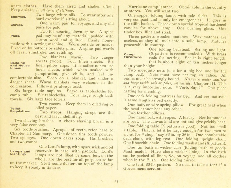 warm clothes. Have them aired and shaken often. Keep camphor in all boxes of clothing. Two large white silk. To wear after any hard exercise if sitting about. One warm pair for voyage, and any old pairs for polo. Two for wearing down spine. A spine pad may be of any material, padded with cotton wool and quilted. Easily home- made with a sewing machine. Worn outside or inside. Fixed on by buttons or safety pins. A spine pad wards off fever, sunstroke, and retching. Two blankets (warm). Two Jaeger Bedding sheets (wool). Four linen sheets. Six and House linen pillow slips. It is safest not to use Linen‘ linen sheets, which, when soaked with perspiration, give chills, and feel un- comfortable also. Sleep on a blanket, and under a Jaeger sheet. Warm blankets very welcome in the cold season. Pillow-slips always used. Six large table napkins. Serve as tablecloths for camp table. Six tablecloths. Four large rough bath towels. Six large face towels. Scarves. Gloves. Pads. Two razors. Keep them in oiled rag or Toilet oiled paper. Requisites. Two strops. Hanging strops are the best and last indefinitely. Two shaving brushes. A cheap shaving brush is a very false economy. Six tooth-brushes. Apropos of teeth, refer here to Chapter III Summary. One dozen tins tooth powder. Two sponges. One dozen cakes soap. Hairbrushes, and two combs. One Lord’s lamp, with spare wick and oil Lamps and reservoir, in case, with padlock. Lord’s Lighting. lamps are not liked by some, but, on the whole, are the best for all purposes so far on the market. Stuff some dusters on top of the lamp to keep it steady in its case. Hurricane camp lantern. Obtainable in the country at stores. You will want two. One copper folding lamp, with talc slides. This is very compact and is only for emergencies. It goes in the tiffin basket. Three dozen special tropical hardened candles for above lamp. One burning glass. One tinder box, flint and steel. Three packets wooden matches. Wax matches are useless, as they all melt into a solid lump. Matches procurable in country. One folding bedstead. Strong and light, camp (X pattern is recommended.) With brass Furniture. rods for netting. See it is right length, that is, about eight or ten inches longer than your height. Two mosquito nets (one for a big bed, one for the camp bed). Nets must have net top, not calico. All seams must be strongly bound. Nets tuck under mattress and hang inside rods or poles, not outside. Chapter III. This is a very important note. “ Verb. Sap. 1 ” One piece netting for mending. One cork folding mattress for bed. And see mattress is same length as bed exactly. One hair, or wire-spring pillow. For great heat when the head cannot bear any other. Two feather pillows. One hammock, with ropes. A luxury. Net hammocks are best. The canvas kind are hot and give prickly heat. One folding table (X pattern is good). Not too small a table. That is, let it be large enough for two men to sit at for “ chop,” say 36 in. by 36 in. One comfortable deck-chair, with leg rest. One folding upright chair. One Rhoorkhi chair. One folding washstand (X pattern). One tin bath in wicker case (folding bath no good). Most useful. Have also a wicker lining. In the bath can be packed all linen, &c., on voyage, and all clothes when in the Bush. One folding mirror. One tent, 80-lb. pattern. No need to take a tent if a Government servant. t