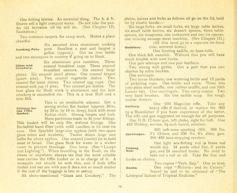 One folding latrine. An essential thing. The A. & N. Stores sell a light compact make. Do not take the pan. An old kerosene oil tin will do. (See Chapter 111, Sanitation.) Two common carpets for camp work. Makes a place cheerful. Six assorted sizes aluminium cooking cooking pots. pots. Smallest a pint and largest a gallon (approx.). Get an iron kettle and two saucepans in country if going on to Bush. Six aluminium pint tumblers. Three crockery enamel breakfast cups. Three enamel breakfast saucers. Six enamel large plates. Six enamel small plates. One enamel teapot (quart size). Two enamel vegetable dishes. Two enamel flat meat dishes. Two enamel egg cups. One enamel milk jug (1 pint). Two enamel pie dishes. The best glass for Bush work is aluminium and the best crockery is enamelled tin. This is a true Bull and a true Bill. This is an invaluable adjunct. Get a Fittin a for strong wicker flat basket (approx. 30 in. tho Tiffin by 24 in. by 16 in. deep), lined with stout Basket. Italian cloth. Strong hinges and lock. Have partitions made to fit your fittings. This basket will be only 30s. without fittings. One Berkefeld hand filter (with refill candles) in its neat tin case. One Sparklet large-size syphon (with two spare glass tubes and washers). Twelve dozen large size bulbs for above syphon. One enamel (inside) tin to hold meat or bread. One glass flask for water in a wicker cover to prevent breakage. One lamp. (See “ Lamps and Lighting.”) When travelling in the Bush, on the rivers or anywhere, always see that the most reliable man carries the tiffin basket or is in charge of it. A mosquito net should be with this, and if both tiffin basket and net are with you it does not so much matter if the rest of the baggage is late or astray. All above-mentioned “Glass and Crockery.” The plates, knives and forks as follows all go on the lid, held on by elastic bands :— Six large forks, six small forks, six large table knives, six small table knives, six dessert spoons, three table- spoons, six teaspoons, one corkscrew and one tin opener, one mincing sausage meat machine. (See Chapter III.) (All this must go in a separate tin-lined saddlery. case, screwed down.) One hunting saddle, no knee rolls. One thick felt numdah. Without this you will have much trouble with sore backs. One pair stirrups and one pair leathers. Two strong web girths. Get a pair that you can shorten by extra buckles. One surcingle. Two horse blankets, one watering bridle and 12 yards of picketing rope. One bridle and reins. Three bits (one plain steel snaffle, one rubber snaffle, and one 19th Lancer bit). One martingale. Two curry combs. Two very hard brushes. Six tins saddle soap. Six rough coarse dusters. One '303 Magazine rifle. Take any Battery. heavy rifle if desired, or replace the -303 by a Mannlicher if you have experience of the latter. The rifle and gun suggested are enough for all purposes. One D.B. 12-bore gun, left choke, right for ball. One •455 Webley, service, 6^-inch barrel, revolver. 500 soft-nose sporting •303. 300 No. 2’s 12-bore and 200 No. 6's ditto, gun. 200 -455 man-stopping revolver. One light sea-fishing rod (a brass rod would do). 24 yards oiled line, 6 yards gut, and 24 assorted hooks. No need to take out a rod at all. Take the line and hooks on chance. Two copies “ Verb. Sap. One to lend. Books. One copy “ Malaria: and its Causes.” Issued by and to be obtained of “The Liverpool School of Tropical Medicine.” Cartridges. Fishing Rod.