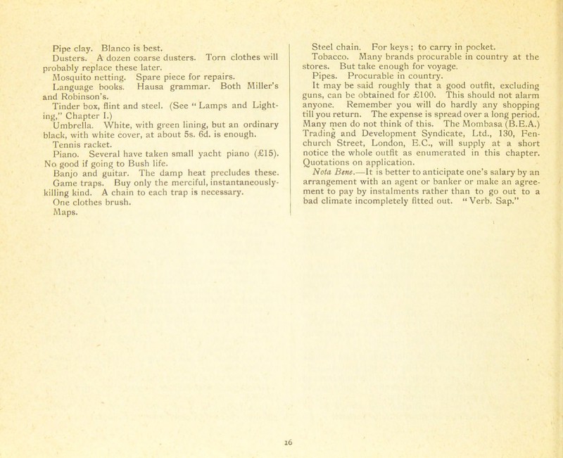 Pipe clay. Blanco is best. Dusters. A dozen coarse dusters. Torn clothes will probably replace these later. Mosquito netting. Spare piece for repairs. Language books. Hausa grammar. Both Miller’s and Robinson’s. Tinder box, flint and steel. (See “ Lamps and Light- ing,” Chapter I.) Umbrella. White, with green lining, but an ordinary black, with white cover, at about 5s. 6d. is enough. Tennis racket. Piano. Several have taken small yacht piano (£15). No good if going to Bush life. Banjo and guitar. The damp heat precludes these. Game traps. Buy only the merciful, instantaneously- killing kind. A chain to each trap is necessary. One clothes brush. Maps. Steel chain. For keys ; to carry in pocket. Tobacco. Many brands procurable in country at the stores. But take enough for voyage. Pipes. Procurable in country. It may be said roughly that a good outfit, excluding guns, can be obtained for £100. This should not alarm anyone. Remember you will do hardly any shopping till you return. The expense is spread over a long period. Many men do not think of this. The Mombasa (B.E.A.) Trading and Development Syndicate, Ltd., 130, Fen- church Street, London, E.C., will supply at a short notice the whole outfit as enumerated in this chapter. Quotations on application. Nota Bene.—It is better to anticipate one’s salary by an arrangement with an agent or banker or make an agree- ment to pay by instalments rather than to go out to a bad climate incompletely fitted out. “ Verb. Sap.”
