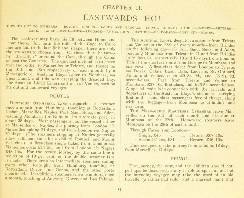 EASTWARDS HO ! HOW TO GET TO MOMBASA. ROUTES LINERS BABIES AND BAGGAGE FRIVOL AGENTS—LABELS MONEY LETTERS CABIN TABLE BATH TIPS—LUGGAGE—AMMUNITION—CLOTHES—EL DORADO—LOST KIT—WORRY. The sea-lover may have his fill between Home and “out there,” for, until the rails of the Cape to Cairo line are laid to the last link and sleeper, there are only the sea ways to choose from. Of these there be two— by “ the Ditch ” or round the Cape, through the Canal or past the Canaries. The quickest method is to speed overland, either to Marseilles or Trieste, and thence on the 10th and 28th respectively of each month by a Messagerie or Austrian Lloyd Liner to Mombasa, via Suez Canal, and this way escaping the dreaded Bay. The Austrian Lloyd Liners call also at Venice, both on the out and homeward voyages. ROUTES. Deutsche Ost-Afrika Line despatches a steamer once a month from Hamburg, touching at Rotterdam, Lisbon, Marseilles, Naples, Port Said, Suez, and Aden, reaching Mombasa (or Kilindini, its alternate port) in about 35 days. Most passengers join the vessel either at Marseilles or Naples, the journey from London via Marseilles taking 21 days, and from London via Naples 20 days. (The steamers stopping at Naples generally allow sufficient time for a visit to Pompeii and Mount Vesuvius.) A first-class single ticket from London via Marseilles costs £44 5s., and from London via Naples £48 14s. For the return journey by the same line a reduction of 10 per cent, on the double steamer fare is made. There are also intermediate steamers sailing every other fortnight from Hamburg, touching at Rotterdam, Dover, and Genoa, and the other ports mentioned. In addition, steamers leave Hamburg once a month, touching at Antwerp, Dover, and Las Palmas. The Austrian Lloyd despatch a steamer from Trieste and Venice on the 28th of every month—from Brindisi on the following day—via Port Said, Suez, and Aden, reaching Mombasa from Trieste in 17 and from Brindisi in 16 days, i.e., respectively, 19 and 18 days from London. This is the shortest route from Europe to Mombasa and vice versa. A first-class ticket from London to Trieste, via Dover, Calais, Laon, Bale, Lucerne, St. Gothard, Milan, and Venice, costs £9 3s. 9d., and £6 9s. 9d. second-class. Fare from Trieste and Venice to Mombasa, £37 10s. first-class, and £26 5s. second-class. A special train is in connection with the arrivals and departures of the Austrian Lloyd’s steamers—carrying first and second-class passengers free of charge, along with the luggage—from Mombasa to Kilindini and vice versa. The Messagerie Maritimes Steamers leave Mar- seilles on the 10th of each month and are due at Mombasa on the 27th. Homeward steamers leave Mombasa on the 28th of each month. Through Fares from London— Single, £45 Return, £67 10s. Second Class, £31 ... Return, £46 10s. Time occupied on the journey from London, 18 days— from Marseilles, 17 days. FRIVOL. The journey, the cost, and the children should not, perhaps, be discussed in any frivolous spirit at all, but the intending voyager may take the word of an old traveller (a rather bad sailor and a married man) that i7