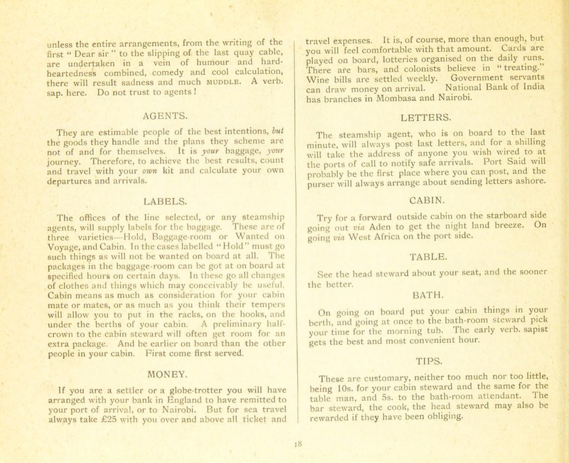 unless the entire arrangements, from the writing of the first “ Dear sir ” to the slipping of the last quay cable, are undertaken in a vein of humour and hard- heartedness combined, comedy and cool calculation, there will result sadness and much muddle. A verb, sap. here. Do not trust to agents I AGENTS. They are estimable people of the best intentions, but the goods they handle and the plans they scheme are not of and for themselves. It is your baggage, your journey. Therefore, to achieve the best results, count and travel with your own kit and calculate your own departures and arrivals. LABELS. The offices of the line selected, or any steamship agents, will supply labels for the baggage. These are of three varieties—Hold, Baggage-room or Wanted on Voyage, and Cabin. In the cases labelled “Hold” must go such things as will not be wanted on board at all. The packages in the baggage-room can be got at on board at specified hours on certain days. In these go all changes of clothes and things which may conceivably be useful. Cabin means as much as consideration for your cabin mate or mates, or as much as you think their tempers will allow you to put in the racks, on the hooks, and under the berths of your cabin. A preliminary half- crown to the cabin steward will often get room for an extra package. And be earlier on board than the other people in your cabin. First come first served. MONEY. If you are a settler or a globe-trotter you will have arranged with your bank in England to have remitted to your port of arrival, or to Nairobi. But for sea travel always take £25 with you over and above all ticket and travel expenses. It is, of course, more than enough, but you will feel comfortable with that amount. Cards are played on board, lotteries organised on the daily runs. There are bars, and colonists believe in “treating.” Wine bills are settled weekly. Government servants can draw money on arrival. National Bank of India has branches in Mombasa and Nairobi. LETTERS. The steamship agent, who is on board to the last minute, will always post last letters, and for a shilling will take the address of anyone you wish wired to at the ports of call to notify safe arrivals. Port Said will probably be the first place where you can post, and the purser will always arrange about sending letters ashore. CABIN. Try for a forward outside cabin on the starboard side going out via Aden to get the night land breeze. On going via West Africa on the port side. TABLE. See the head steward about your seat, and the sooner the better. BATH. On going on board put your cabin things in your berth, and going at once to the bath-room steward pick your time for the morning tub. The early verb, sapist gets the best and most convenient hour. TIPS. These are customary, neither too much nor too little, being 10s. for your cabin steward and the same for the table man, and 5s. to the bath-room attendant. 1 he bar steward, the cook, the head steward may also be rewarded if they have been obliging.
