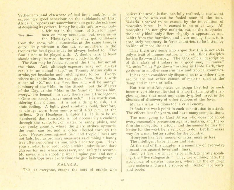 Settlements, and elsewhere of bad fame, and, from its exceedingly good behaviour on the tablelands of East Africa, Europeans are somewhat apt to go to the extreme of despising its powers. It may be quite safe to wear only a felt hat in the hours of Sun for many The sun. men on many occasions, but, even as in the Himalayas, you may get chilblains from the snow, while sunstroke, at the same time, is quite likely without a Sun-hat, so anywhere in the tropics the head-gear must be always looked to. The Sun is not to be played with. A double terai at least should always be worn, however cloudy the day. The Sun may be fooled some of the time, but not all the time. And, although exposure may not always result in an actual “tap,” as Tommy Atkins calls a stroke, yet headache and retching may follow. Every- where under the Sun, the real, great Sun, that is, with a capital “ S,” not the “set fine and will be sunny” luminary of the “ Man in the Street,” but the Master of the Day, as the “Man in the Sun-hat” knows him, everywhere beneath his sway there runs a true legend : “ Once sunstruck always sunstruck.” It is worth con- sidering that dictum. It is not a thing to risk, is a brain-boiling. A light, good sun-hat should, therefore, be always worn from sun-up until 4.30 p.m., at the earliest. (See Headgear, Chapter 1.) It is to be re- membered that sunstroke is not necessarily a cooking through the scalp, for, on water, or sandy plains, and over rocky country, where the glare strikes upwards, the brain can be, and is, often affected through the eyes. Precautions against Sun and tropic illness are not fads, but as ordinary measures as climbing a handy tree after peppering a rhino, with a scatter gun. Have your sun-hat lined red ; keep a white umbrella and dark glasses for use when necessary, and safety is secured. Moreover, when shooting, wear a spine pad, and not a hat which tops over every time the gun is brought up. MALARIA. This, as everyone, except the sort of cranks who believe the world is flat, has fully realised, is the worst enemy, a foe who can be fooled none of the time. Malaria is proved to be caused by the inoculation of mosquito bites. It is caused in no other way. All mosquitos do not give malaria, but, as the Anopheles, the deadly kind, only differs slightly in appearance and habits from the harmless, and lives among them, it is absolutely necessary, in fever countries, to be bitten by no kind of mosquito at all. That there are some who argue that this is not so is only a trait of human nature, which still finds disciples for the fiat-world theory. The U.S. official description of this class of thinkers is a good one, “ Cranks.” “ Cranks ” may “ go down ” orating in Hyde Park, they go down in another sense in new and tropical countries. It has been considerably disputed as to whether there are, or are not other causes of malaria, such as the damp and miasma of soils. But the anti-Anopheles campaign has led to such incontrovertible results that it is worth turning all ener- gies against that most unpleasantly gifted insect in the absence of discovery of other sources of the fever. Malaria is an insidious foe, a cruel enemy. It finds the weak point in each constitution to attack. The effects last for years, and have many complications. The man going to East Africa who does not adopt every reasonable precaution against malaria, and there- fore the mosquito, is a fool; and the sooner he dies the better for the work he is sent out to do. Let him make way for a man better suited for the country. Everyone has fever sooner or later, more or less. The intelligent have it later and less. At the end of this chapter is a summary of every-day precautions against fever and illness. Among these are what may be called, generally speak- ing, the “five safeguards.” They are quinine, nets, the avoidance of natives’ quarters, where all the children have malaria and are the source of infection, aperients, and boots.