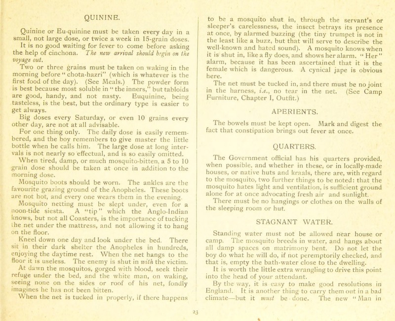 QUININE. Quinine or Eu-quinine must be taken every day in a small, not large dose, or twice a week in 15-grain doses. It is no good waiting for fever to come before asking the help of cinchona. The new arrival should begin on the voyage out. Two or three grains must be taken on waking in the morning before “ chota-hazri” (which is whatever is the first food of the day). (See Meals.) The powder form is best because most soluble in “theinners,” but tabloids are good, handy, and not nasty. Euquinine, being tasteless, is the best, but the ordinary type is easier to get always. Big doses every Saturday, or even 10 grains every other day, are not at all advisable. For one thing only. The daily dose is easily remem- bered, and the boy remembers to give master the little bottle when he calls him. The large dose at long inter- vals is not nearly so effectual, and is so easily omitted. When tired, damp, or much mosquito-bitten, a 5 to 10 grain dose should be taken at once in addition to the morning dose. Mosquito boots should be worn. The ankles are the favourite grazing ground of the Anopheles. These boots are not hot, and every one wears them in the evening. Mosquito netting must be slept under, even for a noon-tide siesta. A “tip” which the Anglo-Indian knows, but not all Coasters, is the importance of tucking the net under the mattress, and not allowing it to hang on the floor. Kneel down one day and look under the bed. There sit in their dark shelter the Anopheles in hundreds, enjoying the daytime rest. When the net hangs to the floor it is useless. The enemy is shut in with the victim. At dawn the mosquitos, gorged with blood, seek their refuge under the bed, and the white man, on waking, seeing none on the sides or roof of his net, fondly imagines he has not been bitten. \\ hen the net is tucked in properly, if there happens to be a mosquito shut in, through the servant's or sleeper’s carelessness, the insect betrays its presence at once, by alarmed buzzing (the tiny trumpet is not in the least like a buzz, but that will serve to describe the well-known and hated sound). A mosquito knows when it is shut in, like a fly does, and shows her alarm. “ Her ” alarm, because it has been ascertained that it is the female which is dangerous. A cynical jape is obvious here. The net must be tucked in, and there must be no joint in the harness, i.e., no tear in the net. (See Camp Furniture, Chapter I, Outfit.) APERIENTS. The bowels must be kept open. Mark and digest the fact that constipation brings out fever at once. QUARTERS. The Government official has his quarters provided, when possible, and whether in these, or in locally-made houses, or native huts and kraals, there are, with regard to the mosquito, two further things to be noted: that the mosquito hates light and ventilation, is sufficient ground alone for at once advocating fresh air and sunlight. There must be no hangings or clothes on the walls of the sleeping room or hut. STAGNANT WATER. Standing water must not be allowed near house or camp. The mosquito breeds in -water, and hangs about all damp spaces on matrimony bent. Do not let the boy do what he will do, if not peremptorily checked, and that is, empty the bath-water close to the dwelling. It is worth the little extra wrangling to drive this point into the head of your attendant. By the way, it is easy to make good resolutions in England. It is another thing to carry them out in a bad climate—but it must be done. The new “ Man in