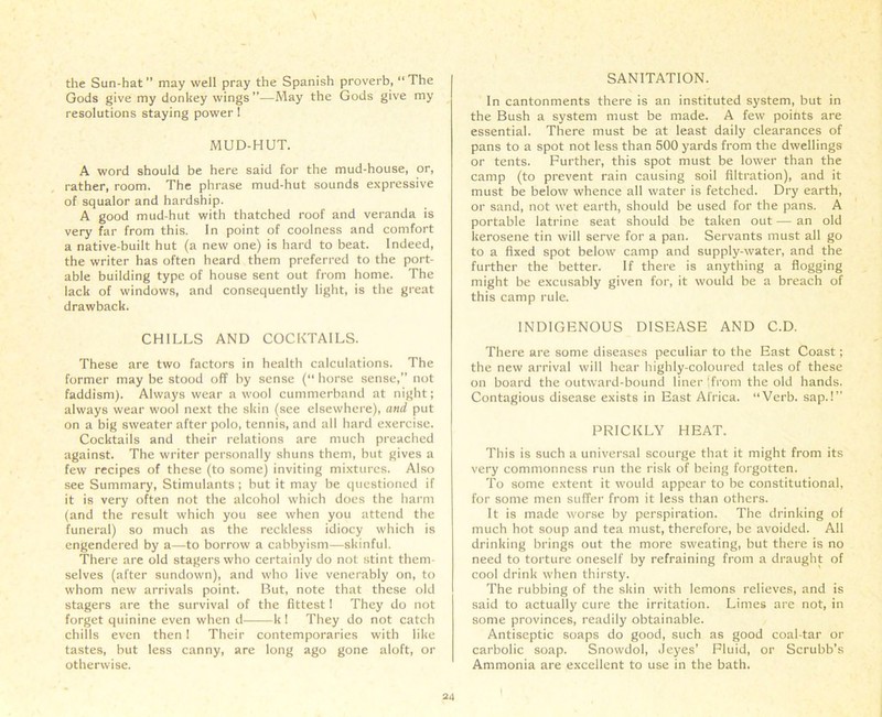 the Sun-hat ” may well pray the Spanish proverb, “ The Gods give my donkey wings ”—May the Gods give my resolutions staying power ! MUD-HUT. A word should be here said for the mud-house, or, rather, room. The phrase mud-hut sounds expressive of squalor and hardship. A good mud-hut with thatched roof and veranda is very far from this. In point of coolness and comfort a native-built hut (a new one) is hard to beat. Indeed, the writer has often heard them preferred to the port- able building type of house sent out from home. The lack of windows, and consequently light, is the great drawback. CHILLS AND COCKTAILS. These are two factors in health calculations. The former may be stood off by sense (“ horse sense,” not faddism). Always wear a wool cummerband at night; always wear wool next the skin (see elsewhere), and put on a big sweater after polo, tennis, and all hard exercise. Cocktails and their relations are much preached against. The writer personally shuns them, but gives a few recipes of these (to some) inviting mixtures. Also see Summary, Stimulants; but it may be questioned if it is very often not the alcohol which does the harm (and the result which you see when you attend the funeral) so much as the reckless idiocy which is engendered by a—to borrow a cabbyism—skinful. There are old stagers who certainly do not stint them- selves (after sundown), and who live venerably on, to whom new arrivals point. But, note that these old stagers are the survival of the fittest! They do not forget quinine even when d k 1 They do not catch chills even then 1 Their contemporaries with like tastes, but less canny, are long ago gone aloft, or otherwise. SANITATION. In cantonments there is an instituted system, but in the Bush a system must be made. A few points are essential. There must be at least daily clearances of pans to a spot not less than 500 yards from the dwellings or tents. Further, this spot must be lower than the camp (to prevent rain causing soil filtration), and it must be below whence all water is fetched. Dry earth, or sand, not wet earth, should be used for the pans. A portable latrine seat should be taken out — an old kerosene tin will serve for a pan. Servants must all go to a fixed spot below camp and supply-water, and the further the better. If there is anything a flogging might be excusably given for, it would be a breach of this camp rule. INDIGENOUS DISEASE AND C.D. There are some diseases peculiar to the East Coast; the new arrival will hear highly-coloured tales of these on board the outward-bound liner 'from the old hands. Contagious disease exists in East Africa. “Verb, sap.!” PRICKLY HEAT. This is such a universal scourge that it might from its very commonness run the risk of being forgotten. To some extent it would appear to be constitutional, for some men suffer from it less than others. It is made worse by perspiration. The drinking of much hot soup and tea must, therefore, be avoided. All drinking brings out the more sweating, but there is no need to torture oneself by refraining from a draught of cool drink when thirsty. The rubbing of the skin with lemons relieves, and is said to actually cure the irritation. Limes are not, in some provinces, readily obtainable. Antiseptic soaps do good, such as good coal-tar or carbolic soap. Snowdol, Jeyes’ Fluid, or Scrubb's Ammonia are excellent to use in the bath.