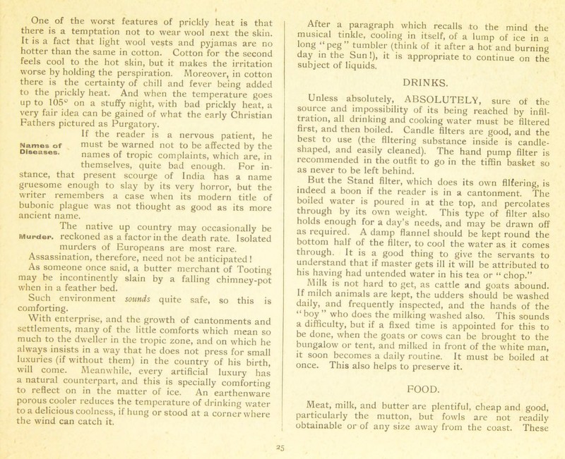 One of the worst features of prickly heat is that there is a temptation not to wear wool next the skin. It is a fact that light wool vests and pyjamas are no hotter than the same in cotton. Cotton for the second feels cool to the hot skin, but it makes the irritation worse by holding the perspiration. Moreover, in cotton there is the certainty of chill and fever being added to the prickly heat. And when the temperature goes up to 105^ on a stuffy night, with bad prickly heat, a very fair idea can be gained of what the early Christian Fathers pictured as Purgatory. If the reader is a nervous patient, he Names of must be warned not to be affected by the Diseases. names of tropic complaints, which are, in themselves, quite bad enough. For in- stance, that present scourge of India has a name gruesome enough to slay by its very horror, but the writer remembers a case when its modern title of bubonic plague was not thought as good as its more ancient name. The native up country may occasionally be Murder, reckoned as a factor in the death rate. Isolated murders of Europeans are most rare. Assassination, therefore, need not be anticipated! As someone once said, a butter merchant of Tooting may be incontinently slain by a falling chimney-pot when in a feather bed. Such environment sounds quite safe, so this is comforting. With enterprise, and the growth of cantonments and settlements, many of the little comforts which mean so much to the dweller in the tropic zone, and on which he always insists in a way that he does not press for small luxuries (if without them) in the country of his birth, will come. Meanwhile, every artificial luxury has a natural counterpart, and this is specially comforting to reflect on in the matter of ice. An earthenware porous cooler reduces the temperature of drinking water to a delicious coolness, if hung or stood at a corner where the wind can catch it. After a paragraph which recalls to the mind the musical tinkle, cooling in itself, of a lump of ice in a long “peg” tumbler (think of it after a hot and burning day in the Sun!), it is appropriate to continue on the subject of liquids. DRINKS. Unless absolutely, ABSOLUTELY, sure of the source and impossibility of its being reached by infil- tration, all drinking and cooking water must be filtered first, and then boiled. Candle filters are good, and the best to use (the filtering substance inside is candle- shaped, and easily cleaned). The hand pump filter is recommended in the outfit to go in the tiffin basket so as never to be left behind. But the Stand filter, which does its own fllfering, is indeed a boon if the reader is in a cantonment. The boiled water is poured in at the top, and percolates through by its own weight. This type of filter also holds enough for a day’s needs, and may be drawn off as required. A damp flannel should be kept round the bottom half of the filter, to cool the water as it comes through. It is a good thing to give the servants to understand that if master gets ill it will be attributed to his having had untended water in his tea or “ chop.” Milk is not hard to get, as cattle and goats abound. If milch animals are kept, the udders should be washed daily,. and frequently inspected, and the hands of the “boy” who does the milking washed also. This sounds a difficulty, but if a fixed time is appointed for this to be done, when the goats or cows can be brought to the bungalow or tent, and milked in front of the white man, it soon becomes a daily routine. It must be boiled at once. This also helps to preserve it. FOOD. Meat, milk, and butter are plentiful, cheap and good, particularly the mutton, but fowls are not readily obtainable or of any size away from the coast. These