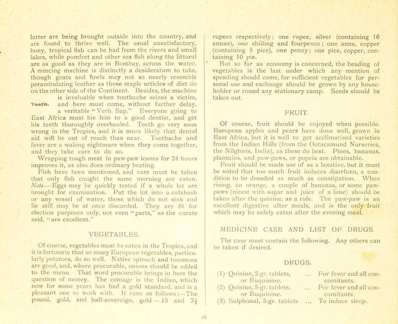 latter are being brought outside into the country, and are found to thrive well. The usual unsatisfactory, bony, tropical fish can be had from the rivers and small lakes, while pomfret and other sea fish along the littoral are as good as they are in Bombay, across the water. A mincing machine is distinctly a desideratum to take, though goats and fowls may not so nearly resemble perambulating leather as those staple articles of diet do on the other side of the Continent. Besides, the machine is invaluable when toothache seizes a victim, Tooth, and here must come, without further delay, a veritable “ Verb. Sap.” Everyone going to East Africa must hie him to a good dentist, and get his teeth thoroughly overhauled. Teeth go very soon wrong in the Tropics, and it is more likely that dental aid will be out of reach than near. Toothache and fever are a waking nightmare when they come together, and they take care to do so. Wrapping tough meat in paw-paw leaves for 24 hours improves it, as also does ordinary beating. Fish have been mentioned, and care must be taken that only fish caught the same morning are eaten. Nott.—Eggs may be quickly tested if a whole lot are brought for examination. Put the lot into a calabash or any vessel of water, those which do not sink and lie still may be at once discarded. They are fit for election purposes only, not even “parts,” as the curate said, “are excellent.” VEGETABLES. Of course, vegetables must be eaten in the Tropics, and it is fortunate that so many European vegetables, particu- larly potatoes, do so well. Native spinach and tomatoes are good, and, where procurable, onions should be added to the menu. That word procurable brings in here the question of money. The coinage is the Indian, which now for some years has had a gold standard, and is a pleasant one to work with. It runs as follows:—The pound, gold, and half-sovereign, gold—15 and 1\ rupees respectively; one rupee, silver (containing 16 annas), one shilling and fourpence; one anna, copper (containing 5 pice), one penny; one pice, copper, con- taining 10 pie. But so far as economy is concerned, the heading of vegetables is the last under which any mention of spending should come, for sufficient vegetables for per- sonal use and exchange should be grown by any house- holder or round any stationary camp. Seeds should be taken out. FRUIT. Of course, fruit should be enjoyed when possible. European apples and pears have done well, grown in East Africa, but it is well to get acclimatised varieties from the Indian Hills (from the Ootacamund Nurseries, the Nilghiris, India), as these do best. Pines, bananas, plantains, and paw-paws, or popeia are obtainable. Fruit should be made use of as a laxative, but it must be noted that too much fruit induces diarrhoea, a con- dition to be dreaded as much as constipation. When rising, an orange, a couple of bananas, or some paw- paws (nicest with sugar and juice of a lime) should be taken after the quinine, as a rule. The paw-paw is an excellent digestive after meals, and is the only fruit which may be safely eaten after the evening meal. MEDICINE CASE AND LIST OF DRUGS. The case must contain the following. Any others can be taken if desired. DRUGS. (1) Quinine, 2-gr. tablets, or Euquinine. (2) Quinine, 5-gr. tablets, or Euquinine. (3) Sulphonai, 5-gr. tablets For fever and all con- comitants. For fever and all con- comitants. ... To induce sleep.