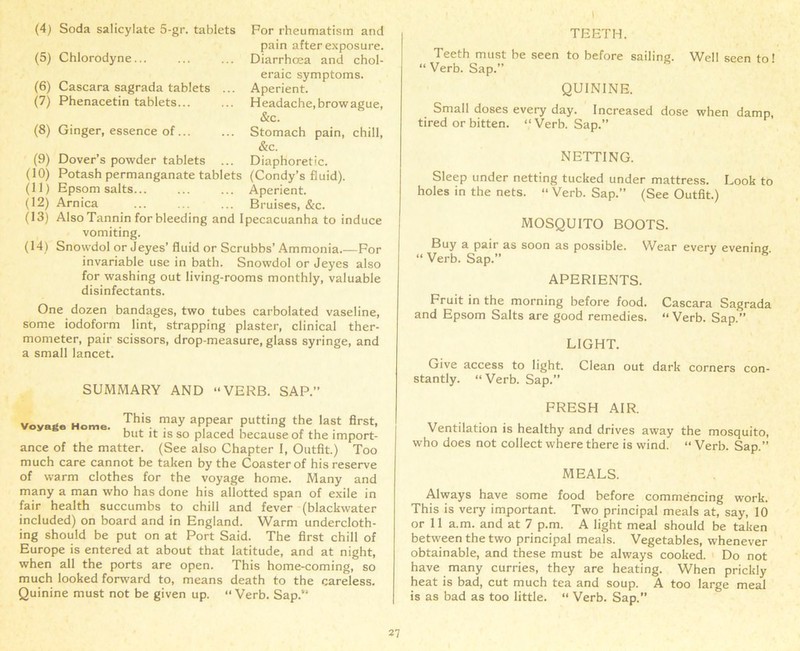 (5) Chlorodyne... (6) Cascara sagrada tablets ... (7) Phenacetin tablets... pain after exposure. Diarrhoea and chol- eraic symptoms. Aperient. H eadache, brow ague, &c. (8) Ginger, essence of Stomach pain, chill, &c. (9) Dover’s powder tablets ... Diaphoretic. (10) Potash permanganate tablets (Condy’s fluid). (11) Epsom salts Aperient. (12) Arnica Bruises, &c. (13) Also Tannin for bleeding and Ipecacuanha to induce vomiting. (14) Snowdol or J eyes’ fluid or Scrubbs’Ammonia For invariable use in bath. Snowdol or Jeyes also for washing out living-rooms monthly, valuable disinfectants. One dozen bandages, two tubes carbolated vaseline, some iodoform lint, strapping plaster, clinical ther- mometer, pair scissors, drop-measure, glass syringe, and a small lancet. SUMMARY AND “VERB. SAP. Voyage Home. Th‘S m3y aPPear Pitting the last first, but it is so placed because of the import- ance of the matter. (See also Chapter I, Outfit.) Too much care cannot be taken by the Coaster of his reserve of warm clothes for the voyage home. Many and many a man who has done his allotted span of exile in fair health succumbs to chill and fever (blackwater included) on board and in England. Warm undercloth- ing should be put on at Port Said. The first chill of Europe is entered at about that latitude, and at night, when all the ports are open. This home-coming, so much looked forward to, means death to the careless. Quinine must not be given up. “Verb. Sap. TEETH. Teeth must be seen to before sailing. Well seen to» “ Verb. Sap.” QUININE. Small doses every day. Increased dose when damp, tired or bitten. “Verb. Sap. NETTING. Sleep under netting tucked under mattress. Look to holes in the nets. “ Verb. Sap.” (See Outfit.) MOSQUITO BOOTS. Buy a pair as soon as possible. Wear every evening. “ Verb. Sap.” APERIENTS. Fruit in the morning before food. Cascara Sagrada and Epsom Salts are good remedies. “ Verb. Sap.” LIGHT. Give access to light. Clean out dark corners con- stantly. “ Verb. Sap.” FRESH AIR. Ventilation is healthy and drives away the mosquito, who does not collect where there is wind. “ Verb. Sap.” MEALS. Always have some food before commencing work. This is very important. Two principal meals at, say, 10 or 11 a.m. and at 7 p.m. A light meal should be taken between the two principal meals. Vegetables, whenever obtainable, and these must be always cooked. Do not have many curries, they are heating. When prickly heat is bad, cut much tea and soup. A too large meal is as bad as too little. “ Verb. Sap.” 7