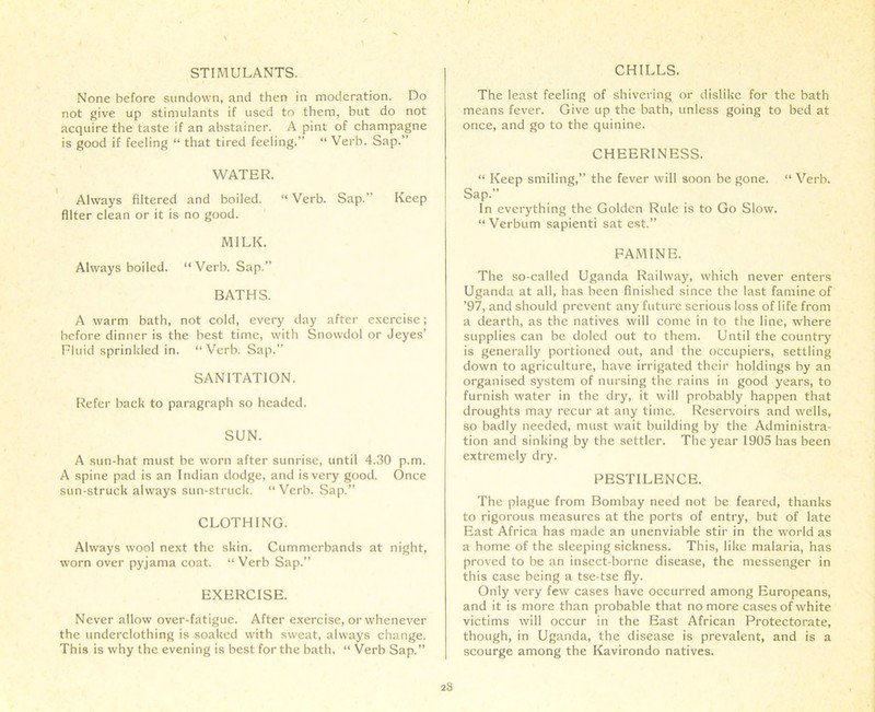 STIMULANTS. None before sundown, and then in moderation. Do not give up stimulants if used to them, but do not acquire the taste if an abstainer. A pint of champagne is good if feeling “ that tired feeling.” “ Verb. Sap.” WATER. Always filtered and boiled. “ Verb. Sap.” Keep filter clean or it is no good. MILK. Always boiled. “Verb. Sap.” BATHS. A warm bath, not cold, every day after exercise; before dinner is the best time, with Snowdol or Jeyes’ Fluid sprinkled in. “Verb. Sap.” SANITATION. Refer back to paragraph so headed. SUN. A sun-hat must be worn after sunrise, until 4.30 p.m. A spine pad is an Indian dodge, and is very good. Once sun-struck always sun-struck. “Verb. Sap.” CLOTHING. Always wool next the skin. Cummerbands at night, worn over pyjama coat. “Verb Sap.” EXERCISE. Never allow over-fatigue. After exercise, or whenever the underclothing is soaked with sweat, always change. This is why the evening is best for the bath. “ Verb Sap.” CHILLS. The least feeling of shivering or dislike for the bath means fever. Give up the bath, unless going to bed at once, and go to the quinine. CHEERINESS. “ Keep smiling,” the fever will soon be gone. “ Verb. Sap. In everything the Golden Rule is to Go Slow. “ Verbum sapienti sat est.” FAMINE. The so-called Uganda Railway, which never enters Uganda at all, has been finished since the last famine of ’97, and should prevent any future serious loss of life from a dearth, as the natives will come in to the line, where supplies can be doled out to them. Until the country is generally portioned out, and the occupiers, settling down to agriculture, have irrigated their holdings by an organised system of nursing the rains in good years, to furnish water in the dry, it will probably happen that droughts may recur at any time. Reservoirs and wells, so badly needed, must wait building by the Administra- tion and sinking by the settler. The year 1905 has been extremely dry. PESTILENCE. The plague from Bombay need not be feared, thanks to rigorous measures at the ports of entry, but of late East Africa has made an unenviable stir in the world as a home of the sleeping sickness. This, like malaria, has proved to be an insect-borne disease, the messenger in this case being a tse tse fly. Only very few cases have occurred among Europeans, and it is more than probable that no more cases of white victims will occur in the East African Protectorate, though, in Uganda, the disease is prevalent, and is a scourge among the Kavirondo natives.