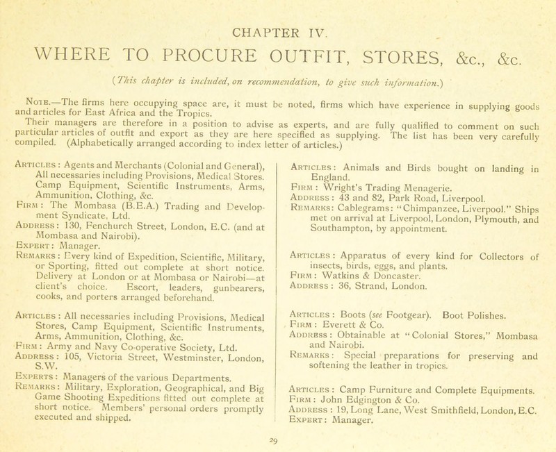 WHERE TO PROCURE OUTFIT, STORES, &c„ &c. (Tins chaplet■ is included, on recommendation, to give such information.') Note.—The firms here occupying space are, it must be noted, firms which have experience in supplying goods and articles for East Africa and the Tropics. Their managers are therefore in a position to advise as experts, and are fully qualified to comment on such particular articles of outfit and export as they are here specified as supplying. The list has been very carefully compiled. (Alphabetically arranged according to index letter of articles.) Articles : Agents and Merchants (Colonial and General), All necessaries including Provisions, Medical Stores. Camp Equipment, Scientific Instruments, Arms, Ammunition, Clothing, &c. Firm : The Mombasa (B.E.A.) Trading and Develop- ment Syndicate, Ltd. Address: 130, Fenchurch Street, London, E.C. (and at Mombasa and Nairobi). Expert : Manager. Remarks : Every kind of Expedition, Scientific, Military, or Sporting, fitted out complete at short notice. Delivery at London or at Mombasa or Nairobi—at client s choice. Escort, leaders, gunbearers, cooks, and porters arranged beforehand. Articles : All necessaries including Provisions, Medical Stores, Camp Equipment, Scientific Instruments, Arms, Ammunition, Clothing, &c. Firm : Army and Navy Co-operative Society, Ltd. Address : 105, Victoria Street, Westminster, London, S.W. Experts : Managers of the various Departments. Remarks: Military, Exploration, Geographical, and Big Game Shooting Expeditions fitted out complete at short notice. Members’ personal orders promptly executed and shipped. Articles : Animals and Birds bought on landing in England. Firm : Wright’s Trading Menagerie. Address : 43 and 82, Park Road, Liverpool. Remarks: Cablegrams: “Chimpanzee, Liverpool.” Ships met on arrival at Liverpool, London, Plymouth, and Southampton, by appointment. Articles : Apparatus of every kind for Collectors of insects, birds, eggs, and plants. Firm : Watkins & Doncaster. Address : 36, Strand, London. Articles : Boots (set Footgear). Boot Polishes. Firm : Everett & Co. Address: Obtainable at “Colonial Stores,” Mombasa and Nairobi. Remarks : Special preparations for preserving and softening the leather in tropics. Articles : Camp Furniture and Complete Equipments. Firm: John Edgington & Co. Address: 19, Long Lane, West Smithfield, London, E.C. Expert: Manager.