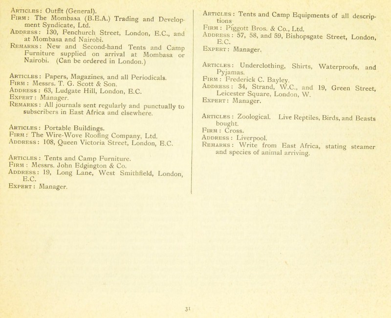 Articles: Outfit (General). Firm: The Mombasa (B.E.A.) Trading and Develop- ment Syndicate, Ltd. Address: 130, Fenchurch Street, London, E.C., and at Mombasa and Nairobi. Remarks: New and Second-hand Tents and Camp Furniture supplied on arrival at Mombasa or Nairobi. (Can be ordered in London.) Articles : Papers, Magazines, and all Periodicals. Firm : Messrs. T. G. Scott & Son. Address : 63, Ludgate Hill, London, E.C. Expert : Manager. Remarks : All journals sent regularly and punctually to subscribers in East Africa and elsewhere. Articles : Portable Buildings. Firm : The Wire-Wove Roofing Company, Ltd. Address: 108, Queen Victoria Street, London, E.C. Articles : Tents and Camp Furniture. Firm : Messrs. John Edgington & Co. Address: 19, Long Lane, West Smithfield, London E.C. Expert : Manager. Articles : Tents and Camp Equipments of all descrip- tions Firm : Pi'ggott Bros. & Co., Ltd. Address : 57, 58, and 59, Bishopsgate Street, London, E.C. Expert : Manager. Articles: Underclothing, Shirts, Waterproofs, and Pyjamas. Firm : Frederick C. Bayley. Address : 34, Strand, W.C., and 19, Green Street, Leicester Square, London, W. Expert : Manager. Articles : Zoological. Live Reptiles, Birds, and Beasts bought. Firm : Cross. Address : Liverpool. Remarks : Write from East Africa, stating steamer and species of animal arriving.