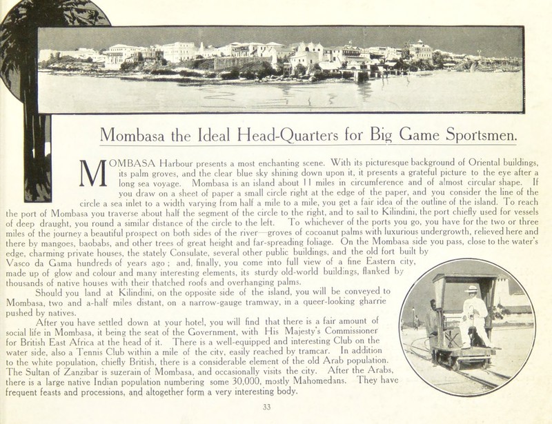 MOMBASA Harbour presents a most enchanting scene. With its picturesque background of Oriental buildings, its palm groves, and the clear blue sky shining down upon it, it presents a grateful picture to the eye after a long sea voyage. Mombasa is an island about 1 I miles in circumference and of almost circular shape. If you draw on a sheet of paper a small circle right at the edge of the paper, and you consider the line of the circle a sea inlet to a width varying from half a mile to a mile, you get a fair idea of the outline of the island. To reach the port of Mombasa you traverse about half the segment of the circle to the right, and to sail to Kilindini, the port chiefly used for vessels of deep draught, you round a similar distance of the circle to the left. To whichever of the ports you go, you have for the two or three miles of the journey a beautiful prospect on both sides of the river—groves of cocoanut palms with luxurious undergrowth, relieved here and there by mangoes, baobabs, and other trees of great height and far-spreading foliage. On the Mombasa side you pass, close to the water s edge, charming private houses, the stately Consulate, several other public buildings, and the old fort built by Vasco da Gama hundreds of years ago ; and, finally, you come into full view of a fine Eastern city, made up of glow and colour and many interesting elements, its sturdy old-world buildings, flanked by thousands of native houses with their thatched roofs and overhanging palms. Should you land at Kilindini, on the opposite side of the island, you will be conveyed to Mombasa, two and a-half miles distant, on a narrow-gauge tramway, in a queer-looking gharrie pushed by natives. After you have settled down at your hotel, you will find that there is a fair amount of social life in Mombasa, it being the seat of the Government, with His Majesty s Commissioner for British East Africa at the head of it. There is a well-equipped and interesting Club on the water side, also a Tennis Club within a mile of the city, easily reached by tramcar. In addition to the white population, chiefly British, there is a considerable element of the old Arab population. The Sultan of Zanzibar is suzerain of Mombasa, and occasionally visits the city. After the Arabs, there is a large native Indian population numbering some 30,000, mostly Mahomedans. They have frequent feasts and processions, and altogether form a very interesting body. Mombasa the Ideal Head-Quarters for Big Game Sportsmen.