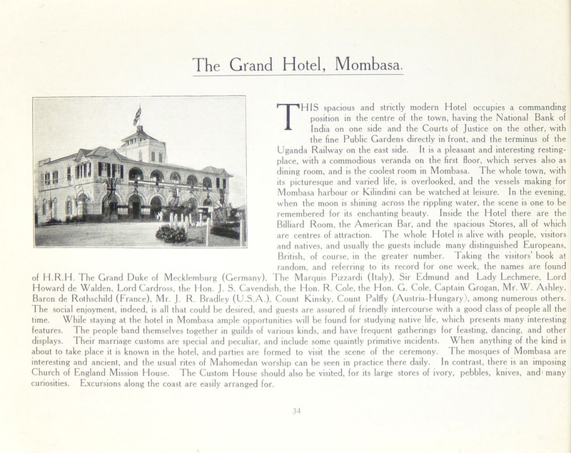 The Grand Hotel, Mombasa. THIS spacious and strictly modern Hotel occupies a commanding position in the centre of the town, having the National Bank of India on one side and the Courts of Justice on the other, with the fine Public Gardens directly in front, and the terminus of the Uganda Railway on the east side. It is a pleasant and interesting resting- place, with a commodious veranda on the first floor, which serves also as dining room, and is the coolest room in Mombasa. The whole town, with its picturesque and varied life, is overlooked, and the vessels making for Mombasa harbour or Kilindini can be watched at leisure. In the evening, when the moon is shining across the rippling water, the scene is one to be remembered for its enchanting beauty. Inside the Hotel there are the Billiard Room, the American Bar, and the spacious Stores, all of which are centres of attraction. The whole Hotel is alive with people, visitors and natives, and usually the guests include many distinguished Europeans, British, of course, in the greater number. Taking the visitors' book at random, and referring to its record for one week, the names are found of H.R.H. The Grand Duke of Mecklemburg (Germany), The Marquis Pizzardi (Italy), Sir Edmund and Lady Lechmere, Lord Howard de Walden, Lord Cardross, the Lion. J. S. Cavendish, the Hon. R. Cole, the Hon. G. Cole, Captain Grogan, Mr. W. Ashley, Baron de Rothschild (Lrance), Mr. J. R. Bradley (U.S.A.), Count Kinsky, Count Palffy (Austria-Hungary), among numerous others. The social enjoyment, indeed, is all that could be desired, and guests are assured of friendly intercourse with a good class of people all the time. While staying at the hotel in Mombasa ample opportunities will be found for studying native life, which presents many interesting features. The people band themselves together in guilds of various kinds, and have frequent gatherings for feasting, dancing, and other displays. Their marriage customs are special and peculiar, and include some quaintly primitive incidents. When anything of the kind is about to take place it is known in the hotel, and parties are formed to visit the scene of the ceremony. The mosques of Mombasa are interesting and ancient, and the usual rites of Mahomedan worship can be seen in practice there daily, in contrast, there is an imposing Church of England Mission House. The Custom House should also be visited, for its large stores of ivory, pebbles, knives, and* many curiosities. Excursions along the coast are easily arranged for.