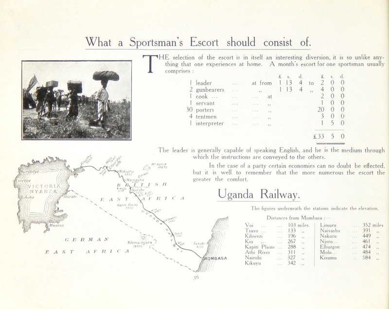 What a Sportsman s Escort should consist of. THE selection of the escort is in itself an interesting diversion, it thing that one experiences at home. A month’s escort for one comprises : £ 5. d. £ s. 1 leader 2 gunbearers I cook •• ■ 1 servant 30 porters 4 tentmen I interpreter at from 1 13 4 to 2 0 1 13 4 4 0 at 2 0 1 0 11 20 0 3 0 13 is so unlike any- sportsman usually d. 0 0 0 0 0 0 0 £33 3 0 Kmma-njaro I920Z r The leader is generally capable of speaking English, and he is the medium through which the instructions are conveyed to the others. fo In the case of a party certain economies can no doubt be effected, but it is well to remember that the more numerous the escort the greater the comfort. Uganda Railway. The figures underneath the stations indicate the elevation. Distances from Mombasa : le Voi 103 miles. Limuru 352 mi Isavo ... 133 „ Naivasha 391 , Kibwezi 196 „ Nakuru 449 . Kiu 267 ., Njoro .. 461 . Kapiti Plains 288 Elburgon . 474 . At hi River 311 ., Molo .. 484 . Nairobi 327 .. Kisumu . 584 . Kikuyu 342 ,.