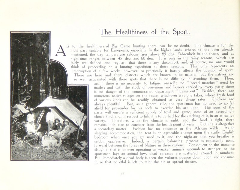 The Healthiness of the Sport. AS to the healthiness of Big Game hunting there can be no doubt. The climate is for the most part suitable for Europeans, especially in the higher lands, where, as has been already mentioned, the day temperature seldom rises above 85 deg. Fahrenheit in the shade, and at night-time ranges between 45 deg. and 60 deg. It is only in the rainy seasons, which are fairly well-defined and regular, that there is any discomfort, and, of course, no one would think of proceeding on a hunting expedition at those seasons. This only represents an interruption of a few weeks, however, so practically it hardly affects the question of sport. There are here and there districts which are known to be malarial, but the natives are so well acquainted with these spots that there is no difficulty in avoiding them. Then, again, there is no necessity to fatigue oneself ; no forced marches need be made ; and with the stock of provisions and liquors carried by every party there is no danger of the commissariat department giving out. Besides, there are numerous native villages on the route, whichever way one takes, where fresh food of various kinds can be readily obtained at very cheap rates. Chickens are always plentiful. But, as a general rule, the sportsman has no need to go far afield for provender for his cook to exercise his art upon. The guns of the party will ensure a sufficient supply of fowl and game, some of an exceedingly choice kind, and, in respect to fish, it is to be had for the catching of it, in an attractive variety. Therefore, when the climate is right, and the food is right, there remains little else to consider from the health point of view. Clothing is altogether a secondary matter. Fashion has no existence in the African wilds. As to sleeping accommodation, the tent is an agreeable change upon the stuffy English bedroom when once you get used to it, and the night-air that you breathe is seldom oppressive. Indeed, a certain balancing process is continually going forward between the forces of Nature in these regions. Consequent on the immense slaughter that is for ever operating as weaker animals succumb to stronger, or the sportsman lays an animal low, dead carcases are scattered around in numbers. But immediately a dead body is seen the vultures pounce down upon and consume it, so that no offal is left to taint the air or spread disease.