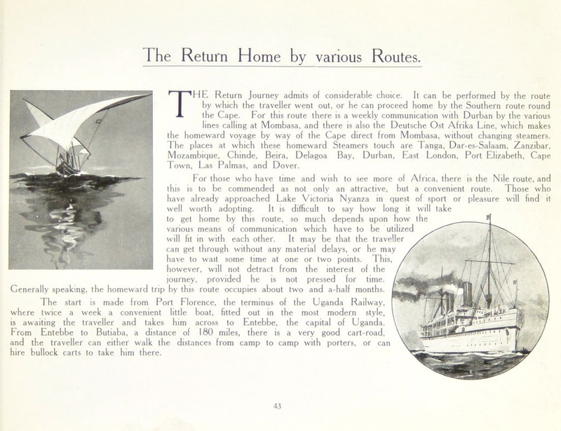 rhe Return H ome by various Routes. THE Return Journey admits of considerable choice. It can be performed by the route by which the traveller went out, or he can proceed home by the Southern route round the Cape. For this route there is a weekly communication with Durban by the various lines calling at Mombasa, and there is also the Deutsche Ost Afrika Line, which makes the homeward voyage by way of the Cape direct from Mombasa, without changing steamers. The places at which these homeward Steamers touch are Tanga, Dar-es-Salaam, Zanzibar, Mozambique, Chinde, Beira, Delagoa Bay, Durban, East London, Port Elizabeth, Cape Town, Las Palmas, and Dover. For those who have time and wish to see more of Africa, there is the Nile route, and this is to be commended as not only an attractive, but a convenient route. Those who have already approached Lake Victoria Nyanza in quest of sport or pleasure will find it well worth adopting. It is difficult to say how long it will take to get home by this route, so much depends upon how the various means of communication which have to be utilized will fit in with each other. It may be that the traveller can get through without any material delays, or he may have to wait some time at one or two points. This, however, will not detract from the interest of the journey, provided he is not pressed for time. Generally speaking, the homeward trip by this route occupies about two and a-half months. The start is made from Port Florence, the terminus of the Uganda Railway, where twice a week a convenient little boat, fitted out in the most modern style, is awaiting the traveller and takes him across to Entebbe, the capital of Uganda. From Entebbe to Butiaba, a distance of 180 miles, there is a very good cart-road, and the traveller can either walk the distances from camp to camp with porters, or can hire bullock carts to take him there.