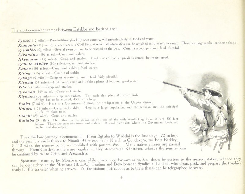 The most convenient camps between Entebbe and Butiaba are . Kisubi (12 miles),—Reached through a hilly open country, will provide plenty of food and water. Kampala (Ili miles), where there is a Civil Fort, at which all information can be obtained as to where to camp. There is a large market and some shops. Kisimbiri (9.) miles). -Several swamps have to be crossed on the way. Camp in a good position ; food plentiful. Kikandua (I0J miles).—Camp and stables. Mkyanuna (131 miles). Camp and stables. Food scarcer than at previous camps, but water good. Kabula Muliro (10) miles).—Camp and stables. Katwe (I0J miles).—Camp and stables; food scarce. Kislngo (151 miles). Camp and stables. Kibogo (9 miles).- Camp on elevated ground ; food fairly plentiful. Kigoma (51 miles).- Rest house, camp and stables ; plenty of food and good water. Yilo (9J miles). Camp and stables. Klkonda (I6i miles).—Camp and stables. K'gonna (8) miles). Camp and stables. To reach this place the river Kafu Bridge has to be crossed, 450 yards long. Esaka (7 miles). Here is a Government Station, the headquarters of the Unyoro district Kajura (155 miles). Camp and stables. Here is a large population, and the Kabaka and the principal chiefs live close lo it. LUachi (8J miles). Camp and stables. Butiaba (3 miles). Here there is the station on the top of the cliffs overlooking Lake Albert 300 feet below. There are transport stores and stables. A small pier exists where the Government boats are loaded and discharged. Then the boat journey is commenced. From Butiaba to Wadelai is the first stage i72 miles), and the second stage is thence to Nimuli (93 miles). From Nimuli to Gondokoro, vir'l Fort Berkley, is 1 12 miles, the journey being accomplished with porters, &c. Many native villages are passed through. From Gondokoro there are regular monthly steamers to Khartoum, whence the journey can be continued by rail to Cairo and Alexandria. Sportsmen returning by Mombasa can, while up-country, forward skins, &c„ down by porters to the nearest station, whence they can be despatched to the Mombasa (B.E.A.) Trading and Development Syndicate, Limited, who clean, pack, and prepare the trophies ready for the traveller when he arrives. At the stations instructions as to these things can be telegraphed forward.